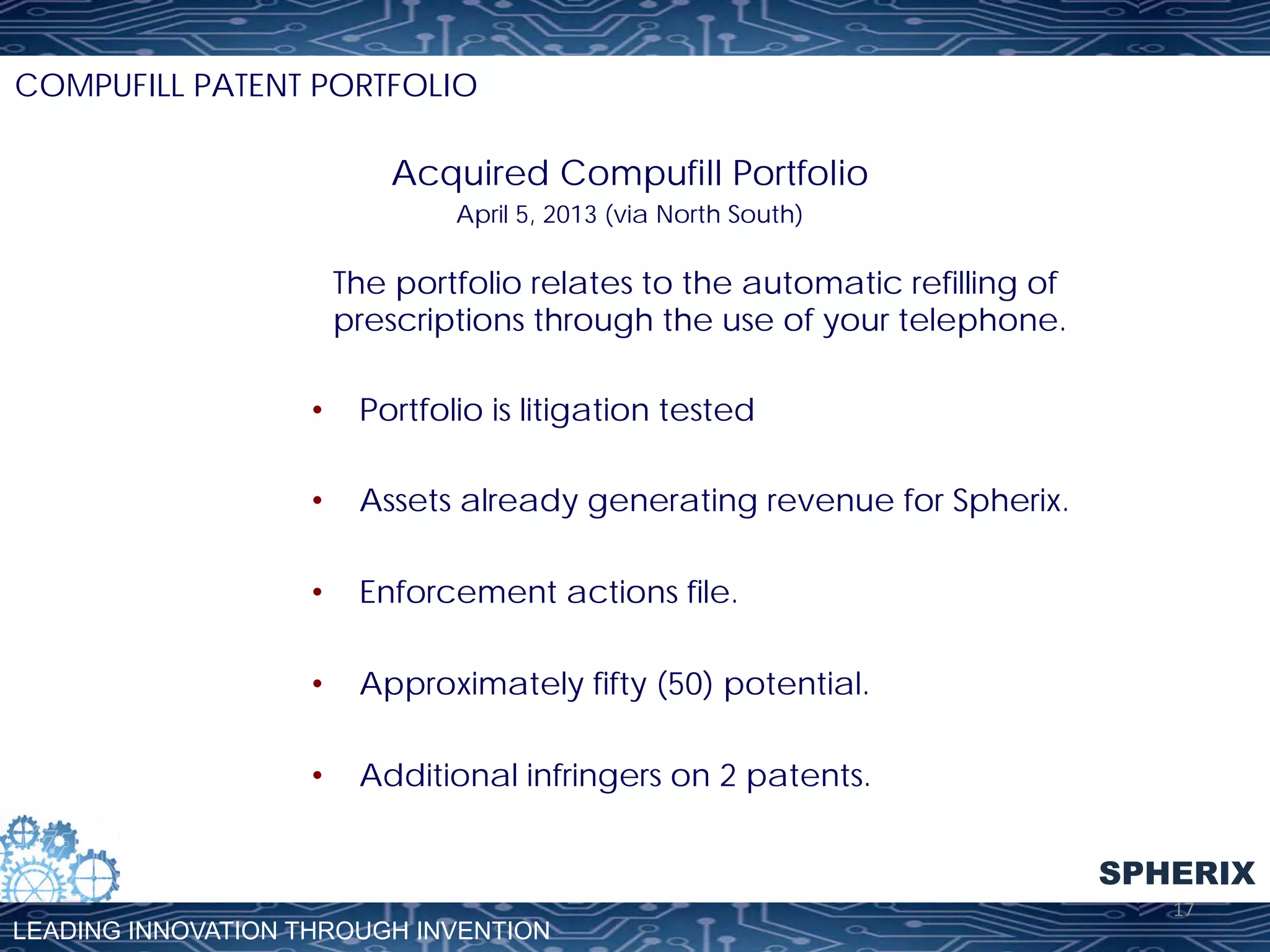 COMPUFILL PATENT PORTFOLIO

Acquired Compufill Portfolio
April 5, 2013 (via North South)

The portfolio relates to the automatic refilling of
prescriptions through the use of your telephone.
• 

Portfolio is litigation tested

• 

Assets already generating revenue for Spherix.

• 

Enforcement actions file.

• 

Approximately fifty (50) potential.

• 

Additional infringers on 2 patents.
SPHERIX

LEADING INNOVATION THROUGH INVENTION

17	
  

 