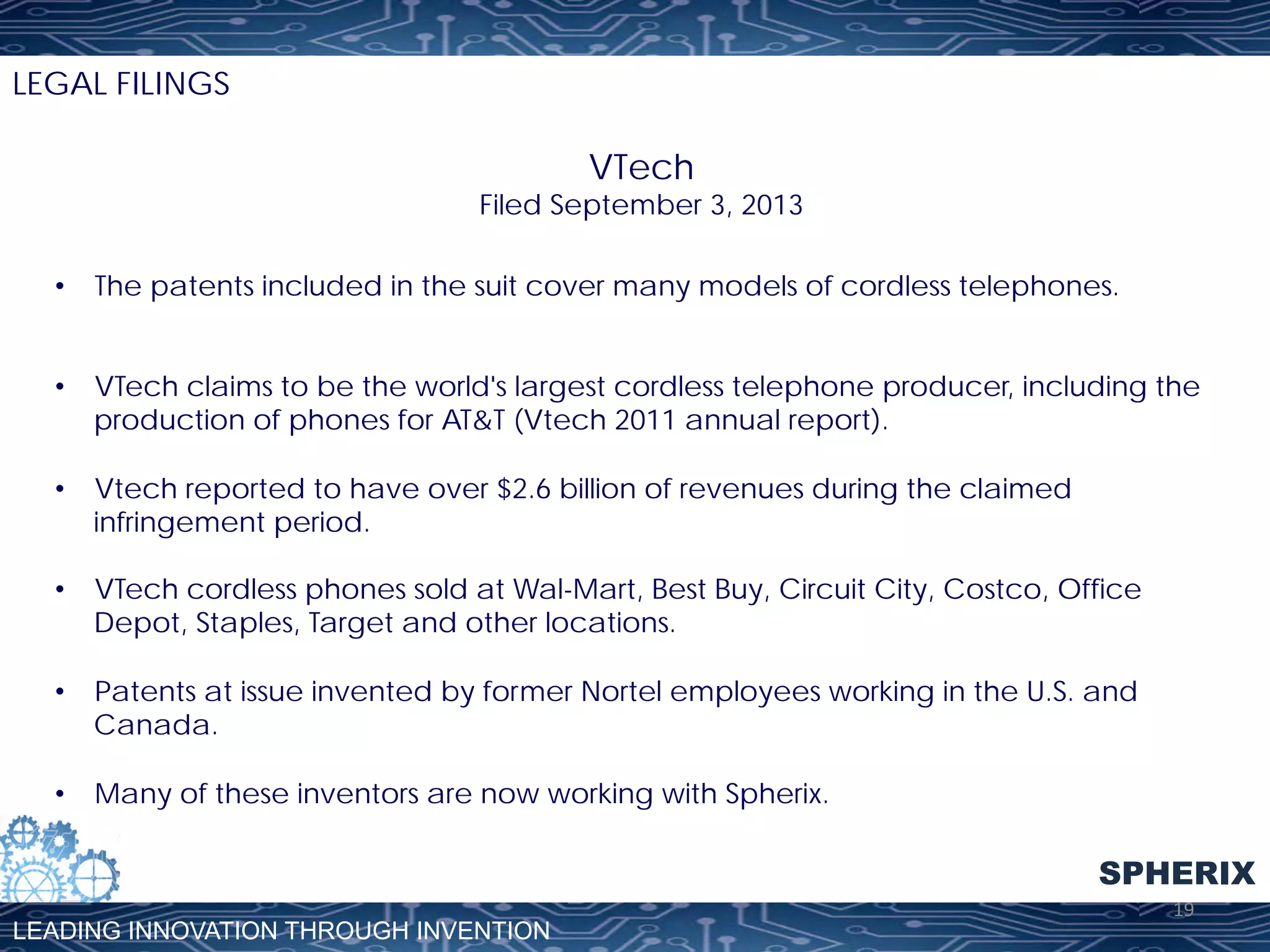 LEGAL FILINGS

VTech

Filed September 3, 2013
•  The patents included in the suit cover many models of cordless telephones.
•  VTech claims to be the world's largest cordless telephone producer, including the
production of phones for AT&T (Vtech 2011 annual report).
•  Vtech reported to have over $2.6 billion of revenues during the claimed
infringement period.
•  VTech cordless phones sold at Wal-Mart, Best Buy, Circuit City, Costco, Office
Depot, Staples, Target and other locations.
•  Patents at issue invented by former Nortel employees working in the U.S. and
Canada.
•  Many of these inventors are now working with Spherix.

SPHERIX
LEADING INNOVATION THROUGH INVENTION

19	
  

 