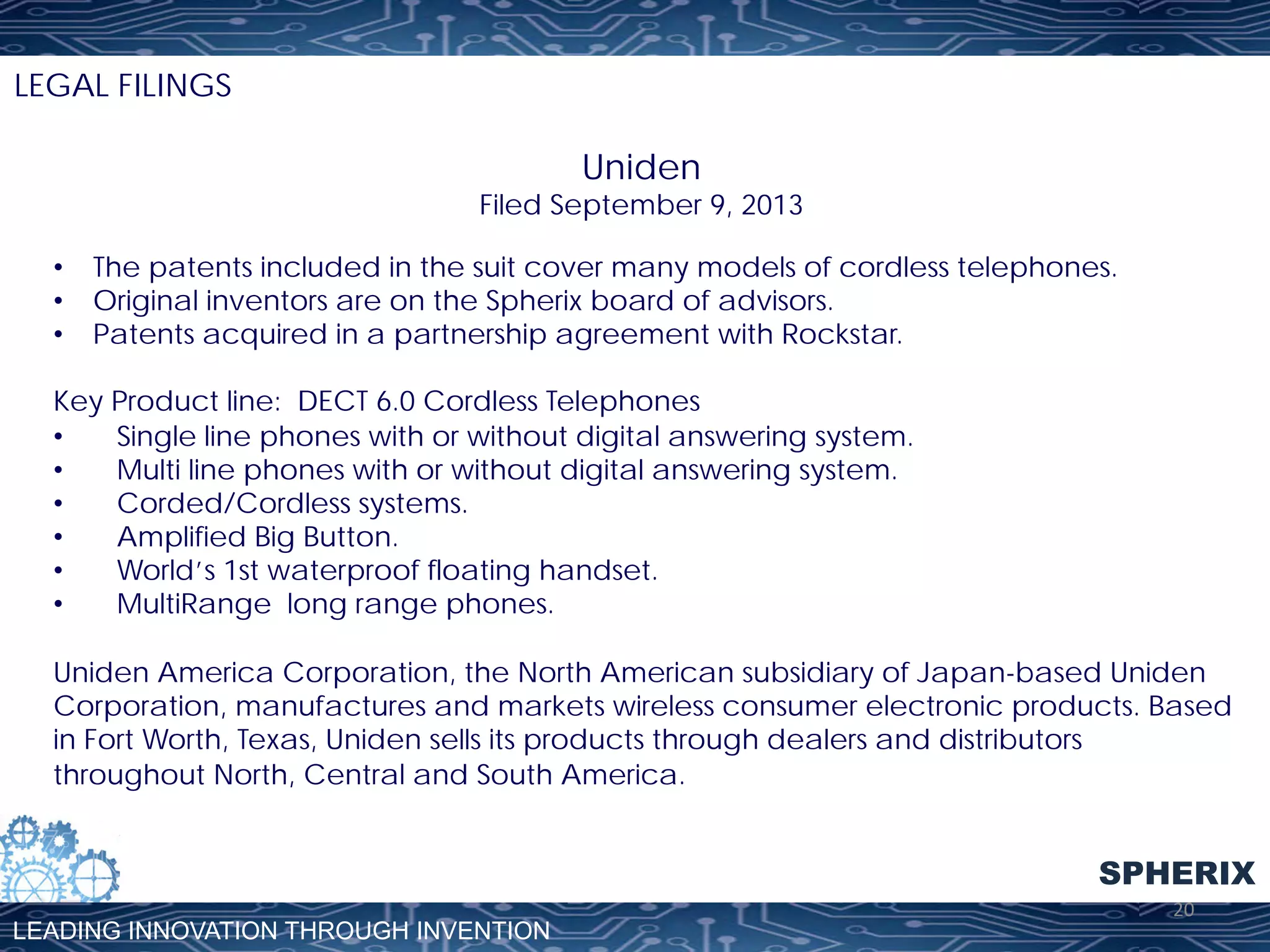 LEGAL FILINGS

Uniden

Filed September 9, 2013
•  The patents included in the suit cover many models of cordless telephones.
•  Original inventors are on the Spherix board of advisors.
•  Patents acquired in a partnership agreement with Rockstar.
Key Product line: DECT 6.0 Cordless Telephones
• 
Single line phones with or without digital answering system.
• 
Multi line phones with or without digital answering system.
• 
Corded/Cordless systems.
• 
Amplified Big Button.
• 
World’s 1st waterproof floating handset.
• 
MultiRange long range phones.
Uniden America Corporation, the North American subsidiary of Japan-based Uniden
Corporation, manufactures and markets wireless consumer electronic products. Based
in Fort Worth, Texas, Uniden sells its products through dealers and distributors
throughout North, Central and South America.

SPHERIX
LEADING INNOVATION THROUGH INVENTION

20	
  

 