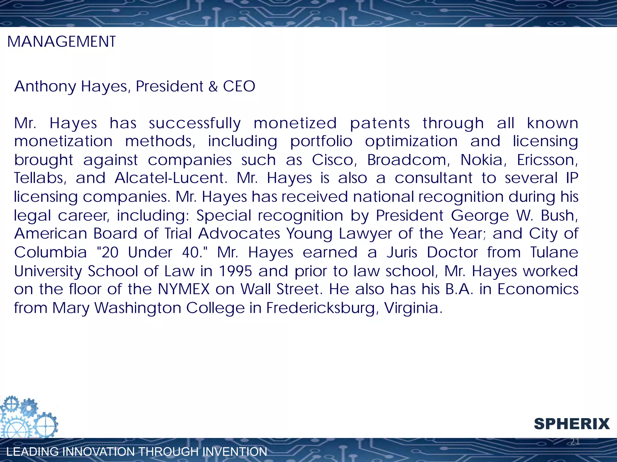 MANAGEMENT
Anthony Hayes, President & CEO
Mr. Hayes has successfully monetized patents through all known
monetization methods, including portfolio optimization and licensing
brought against companies such as Cisco, Broadcom, Nokia, Ericsson,
Tellabs, and Alcatel-Lucent. Mr. Hayes is also a consultant to several IP
licensing companies. Mr. Hayes has received national recognition during his
legal career, including: Special recognition by President George W. Bush,
American Board of Trial Advocates Young Lawyer of the Year; and City of
Columbia "20 Under 40." Mr. Hayes earned a Juris Doctor from Tulane
University School of Law in 1995 and prior to law school, Mr. Hayes worked
on the floor of the NYMEX on Wall Street. He also has his B.A. in Economics
from Mary Washington College in Fredericksburg, Virginia.

SPHERIX
LEADING INNOVATION THROUGH INVENTION

21	
  

 
