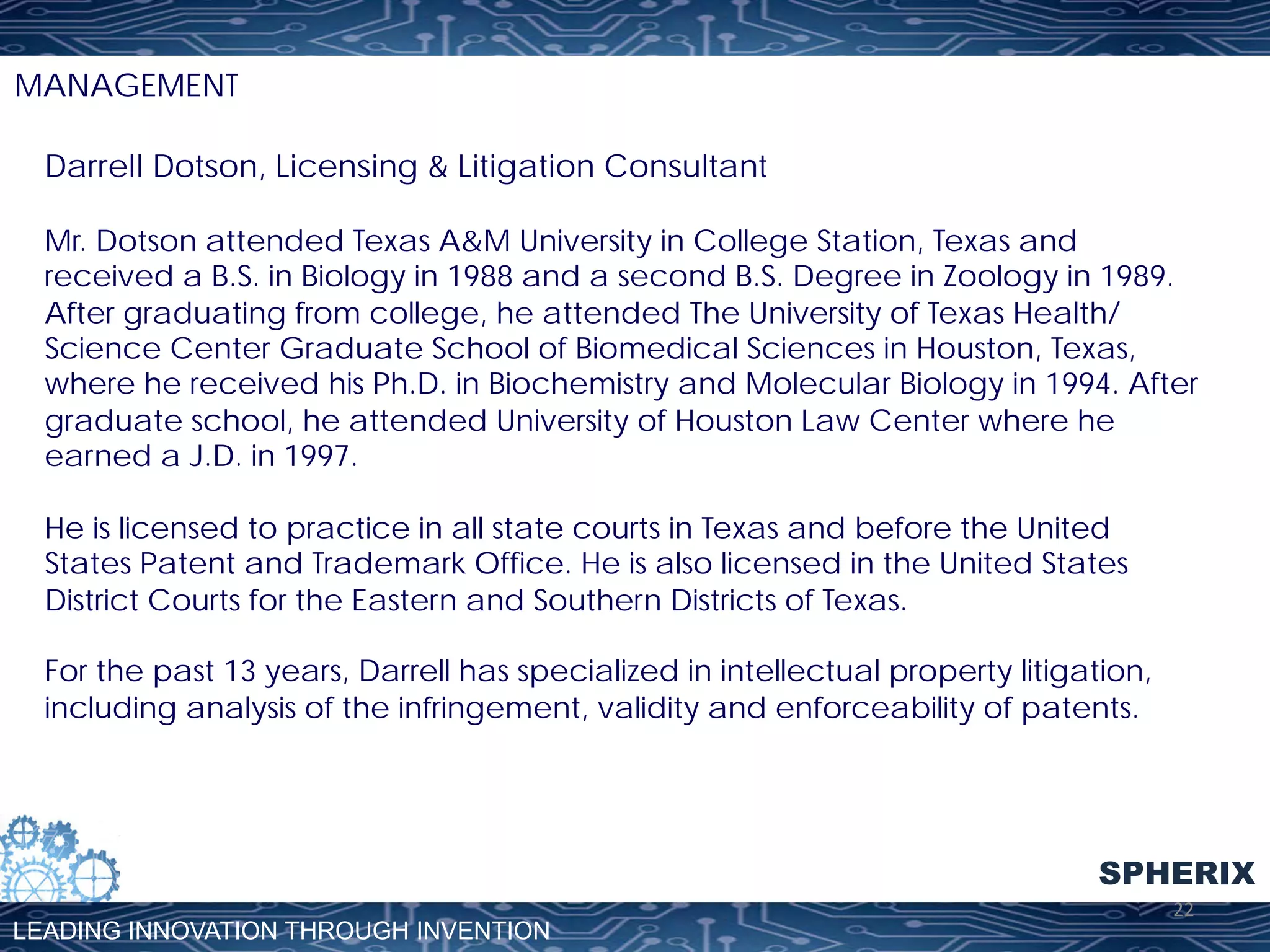 MANAGEMENT
Darrell Dotson, Licensing & Litigation Consultant
Mr. Dotson attended Texas A&M University in College Station, Texas and
received a B.S. in Biology in 1988 and a second B.S. Degree in Zoology in 1989.
After graduating from college, he attended The University of Texas Health/
Science Center Graduate School of Biomedical Sciences in Houston, Texas,
where he received his Ph.D. in Biochemistry and Molecular Biology in 1994. After
graduate school, he attended University of Houston Law Center where he
earned a J.D. in 1997.
He is licensed to practice in all state courts in Texas and before the United
States Patent and Trademark Office. He is also licensed in the United States
District Courts for the Eastern and Southern Districts of Texas.
For the past 13 years, Darrell has specialized in intellectual property litigation,
including analysis of the infringement, validity and enforceability of patents.

SPHERIX
LEADING INNOVATION THROUGH INVENTION

22	
  

 