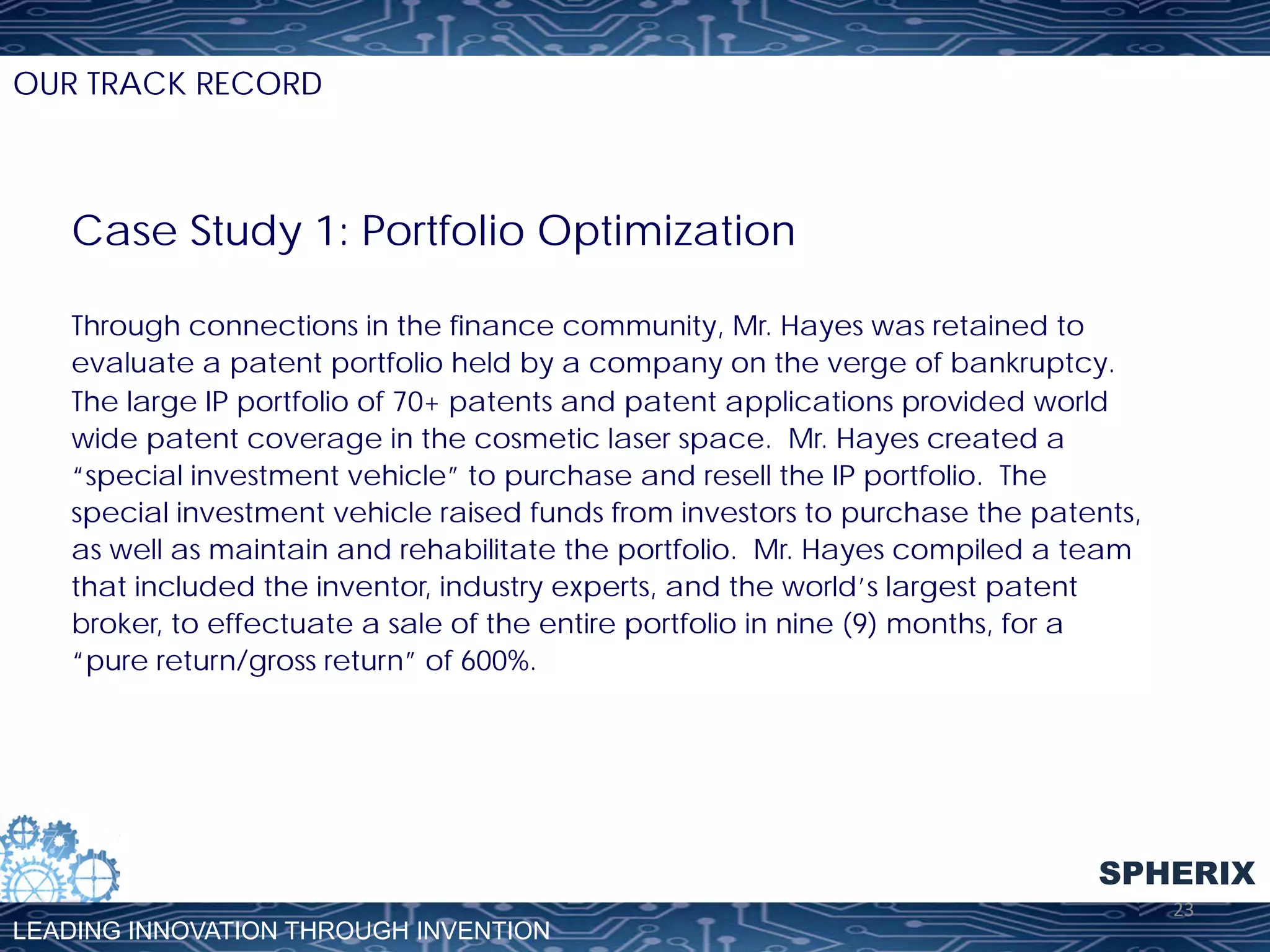 OUR TRACK RECORD

Case Study 1: Portfolio Optimization
Through connections in the finance community, Mr. Hayes was retained to
evaluate a patent portfolio held by a company on the verge of bankruptcy.
The large IP portfolio of 70+ patents and patent applications provided world
wide patent coverage in the cosmetic laser space. Mr. Hayes created a
“special investment vehicle” to purchase and resell the IP portfolio. The
special investment vehicle raised funds from investors to purchase the patents,
as well as maintain and rehabilitate the portfolio. Mr. Hayes compiled a team
that included the inventor, industry experts, and the world’s largest patent
broker, to effectuate a sale of the entire portfolio in nine (9) months, for a
“pure return/gross return” of 600%.

SPHERIX
LEADING INNOVATION THROUGH INVENTION

23	
  

 