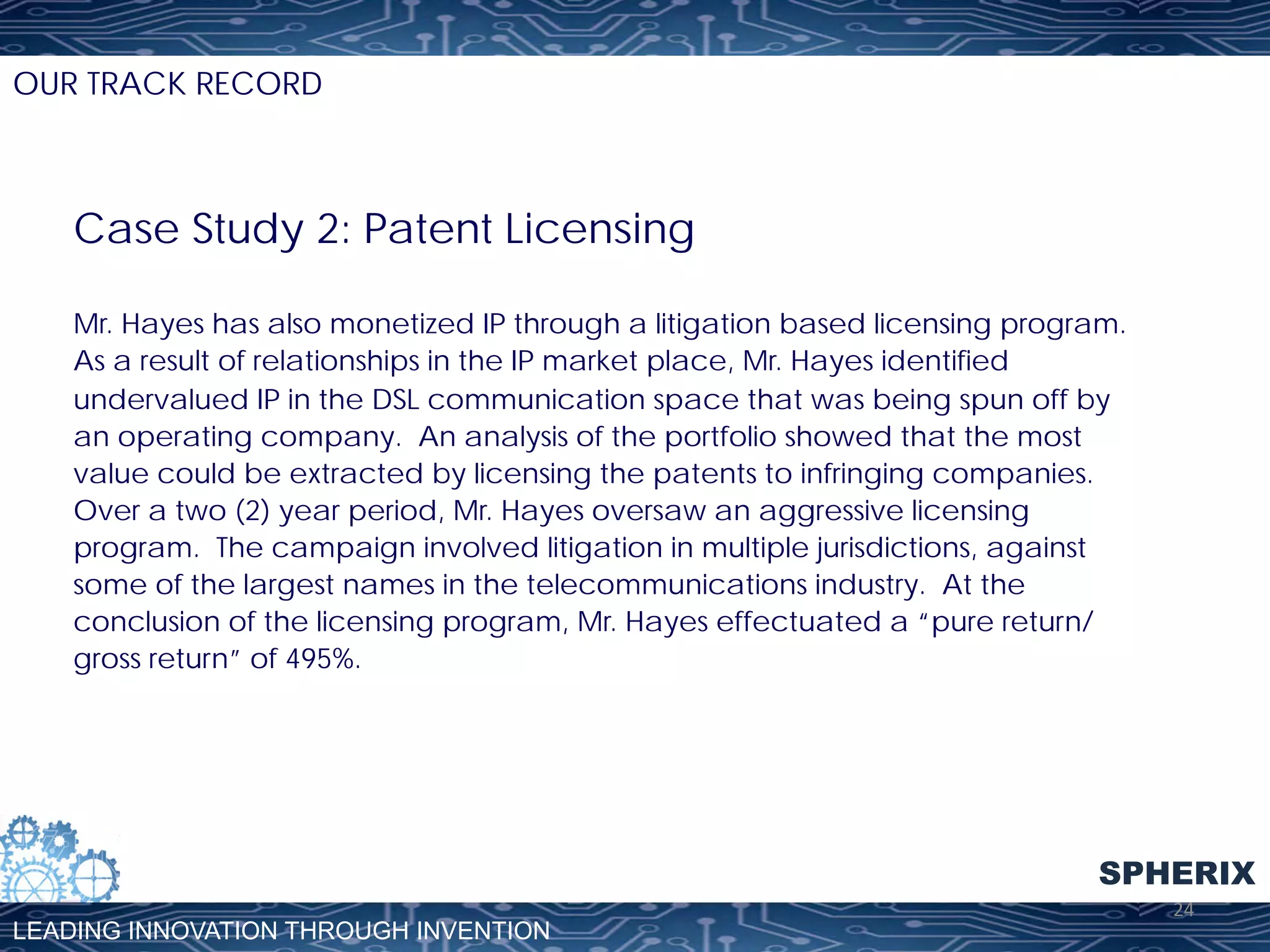 OUR TRACK RECORD

Case Study 2: Patent Licensing
Mr. Hayes has also monetized IP through a litigation based licensing program.
As a result of relationships in the IP market place, Mr. Hayes identified
undervalued IP in the DSL communication space that was being spun off by
an operating company. An analysis of the portfolio showed that the most
value could be extracted by licensing the patents to infringing companies.
Over a two (2) year period, Mr. Hayes oversaw an aggressive licensing
program. The campaign involved litigation in multiple jurisdictions, against
some of the largest names in the telecommunications industry. At the
conclusion of the licensing program, Mr. Hayes effectuated a “pure return/
gross return” of 495%.

SPHERIX
LEADING INNOVATION THROUGH INVENTION

24	
  

 