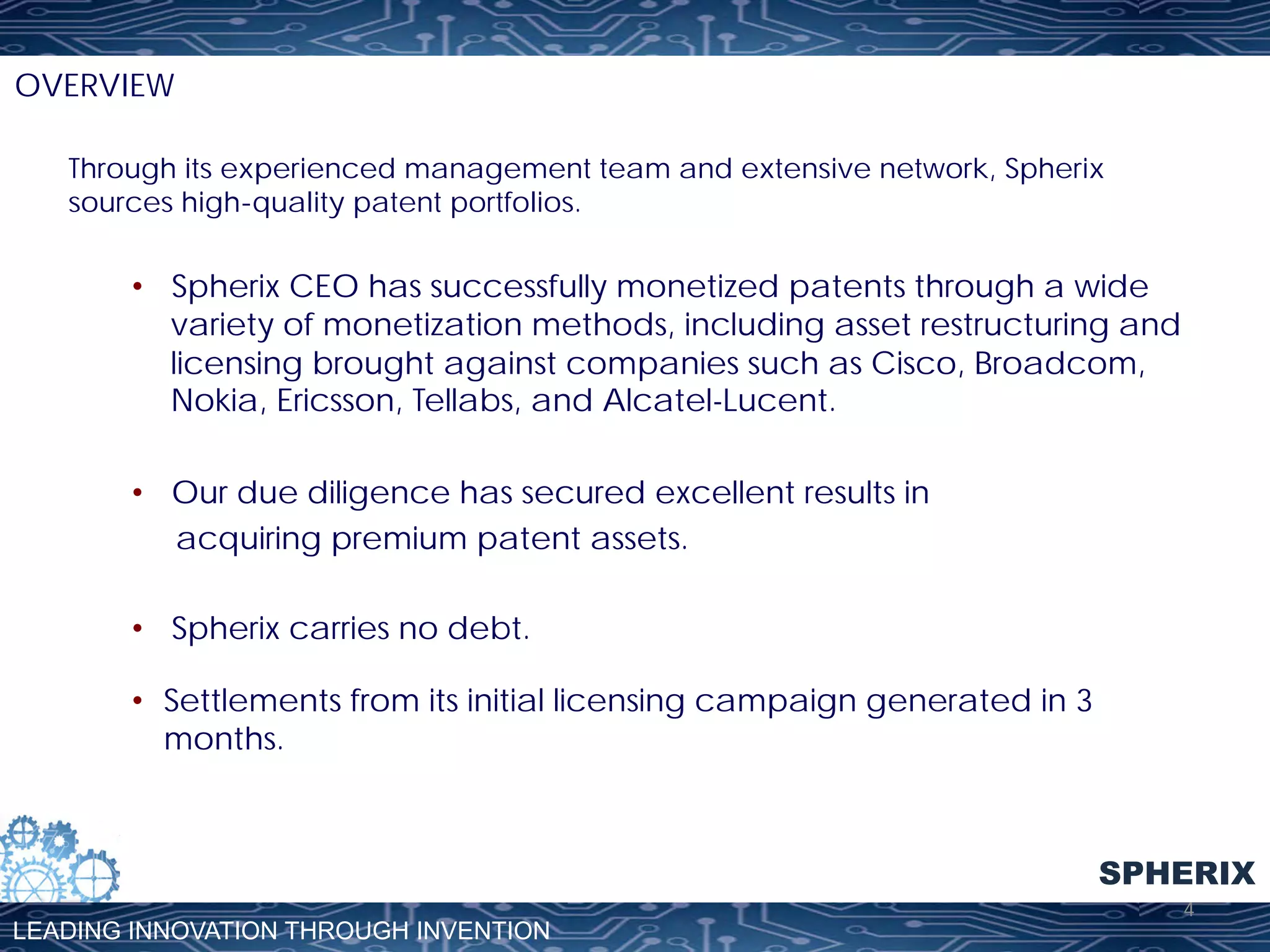 OVERVIEW
Through its experienced management team and extensive network, Spherix
sources high-quality patent portfolios.

•  Spherix CEO has successfully monetized patents through a wide
variety of monetization methods, including asset restructuring and
licensing brought against companies such as Cisco, Broadcom,
Nokia, Ericsson, Tellabs, and Alcatel-Lucent.
•  Our due diligence has secured excellent results in
acquiring premium patent assets.
•  Spherix carries no debt.
•  Settlements from its initial licensing campaign generated in 3
months.

SPHERIX
LEADING INNOVATION THROUGH INVENTION

4	
  

 