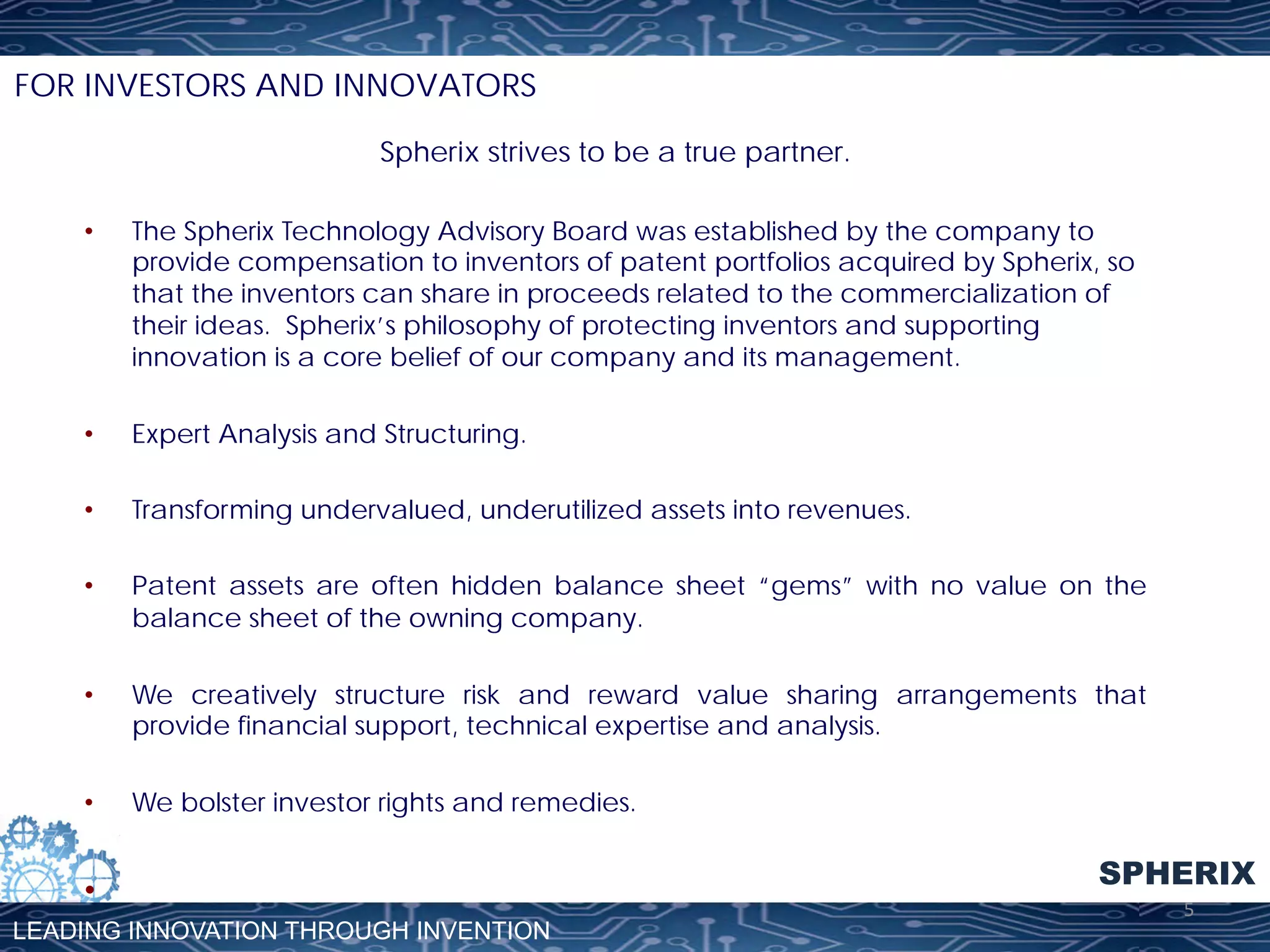 FOR INVESTORS AND INNOVATORS
Spherix strives to be a true partner.
• 

The Spherix Technology Advisory Board was established by the company to
provide compensation to inventors of patent portfolios acquired by Spherix, so
that the inventors can share in proceeds related to the commercialization of
their ideas. Spherix’s philosophy of protecting inventors and supporting
innovation is a core belief of our company and its management.

• 

Expert Analysis and Structuring.

• 

Transforming undervalued, underutilized assets into revenues.

• 

Patent assets are often hidden balance sheet “gems” with no value on the
balance sheet of the owning company.

• 

We creatively structure risk and reward value sharing arrangements that
provide financial support, technical expertise and analysis.

• 

We bolster investor rights and remedies.

• 
LEADING INNOVATION THROUGH INVENTION

SPHERIX
5	
  

 