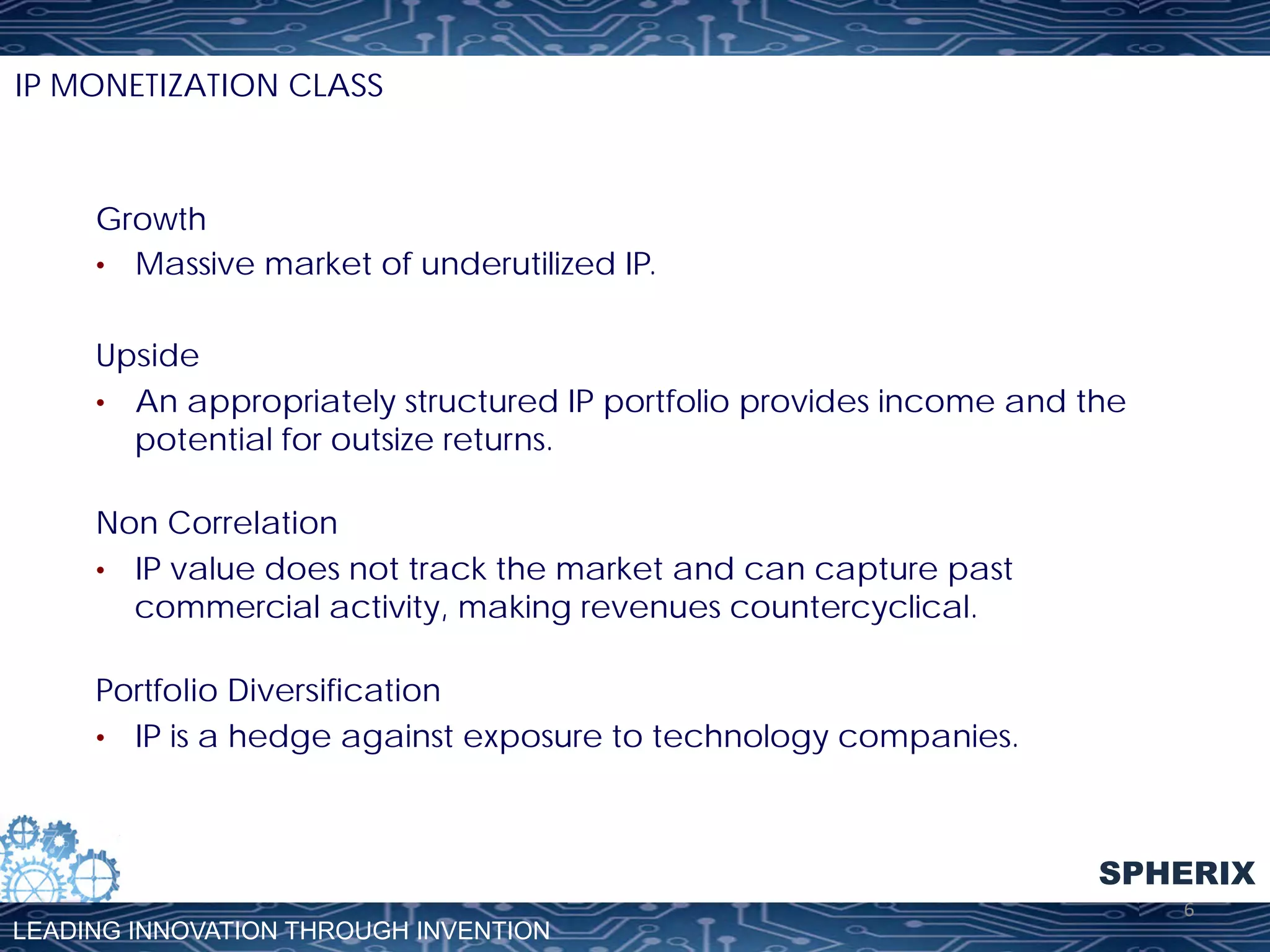 IP MONETIZATION CLASS

Growth
•  Massive market of underutilized IP.
Upside
•  An appropriately structured IP portfolio provides income and the
potential for outsize returns.
Non Correlation
•  IP value does not track the market and can capture past
commercial activity, making revenues countercyclical.
Portfolio Diversification
•  IP is a hedge against exposure to technology companies.

SPHERIX
LEADING INNOVATION THROUGH INVENTION

6	
  

 