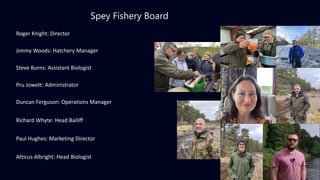 Spey Fishery Board
Roger Knight: Director
Jimmy Woods: Hatchery Manager
Steve Burns: Assistant Biologist
Pru Jowett: Administrator
Duncan Ferguson: Operations Manager
Richard Whyte: Head Bailiff
Paul Hughes: Marketing Director
Atticus Albright: Head Biologist