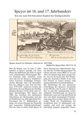 Speyer im 16. und 17. Jahrhundert
Ein nur zum Teil bekanntes Kapitel der Stadtgeschichte

Speyer, Ansicht von Südosten. Gedruckt ca. 1637/1638.
Stadtarchiv Speyer Best. 233 IV Nr. 53

War die Wende vom 16. zum 17. Jahrhundert in Speyer geprägt von einer
Phase des Stillstands, um nicht zu sagen:
eines schleichenden Niedergangs? Dieser Eindruck kann entstehen, wenn
man sich mit der Speyerer stadthistorischen Literatur beschäftigt. Entsprechende Beiträge sind z.B. überschrieben mit „Alltag in einer Zeit des Friedens 1570-1620“, anderswo werden die
Jahrzehnte bis zum Beginn des Dreißigjährigen Krieges (1618) mehr oder weniger übersprungen. War Speyer um
1600, also zwischen den turbulenten
Jahrzehnten der Reformation und den
im Stadtbrand von 1689 gipfelnden Verheerungen des 17. Jahrhunderts, geprägt von einem Zustand der Passivität
und bequemen Selbstbeschränkung?
War die einst so stolze Stadt Speyer in

einen Zustand der schleichenden Agonie und des Verfalls übergegangen? Es
scheint auf den ersten Blick so zu sein.
Aber der Schein trügt. Kurz gesagt: Vieles, was wir bis heute über den Niedergang der deutschen Städte in der Frühen Neuzeit zu wissen meinen, folgt
anachronistischen Geschichtsbildern.
Die Quellenlage für eine intensivere
Erforschung der Speyerer Geschichte
an der Wende vom 16. zum 17. Jahrhundert ist gut: Die umfangreiche reichsstädtische Überlieferung im Speyerer
Stadtarchiv kann mit Fug und Recht als
eine sehr dichte kommunale Überlieferung angesehen werden. Weder der derzeitige Stand der Erschließung, der
weitgehend dem 19. Jahrhundert entstammt, und noch viel weniger die
(allerdings langsam steigende) wissen35

 