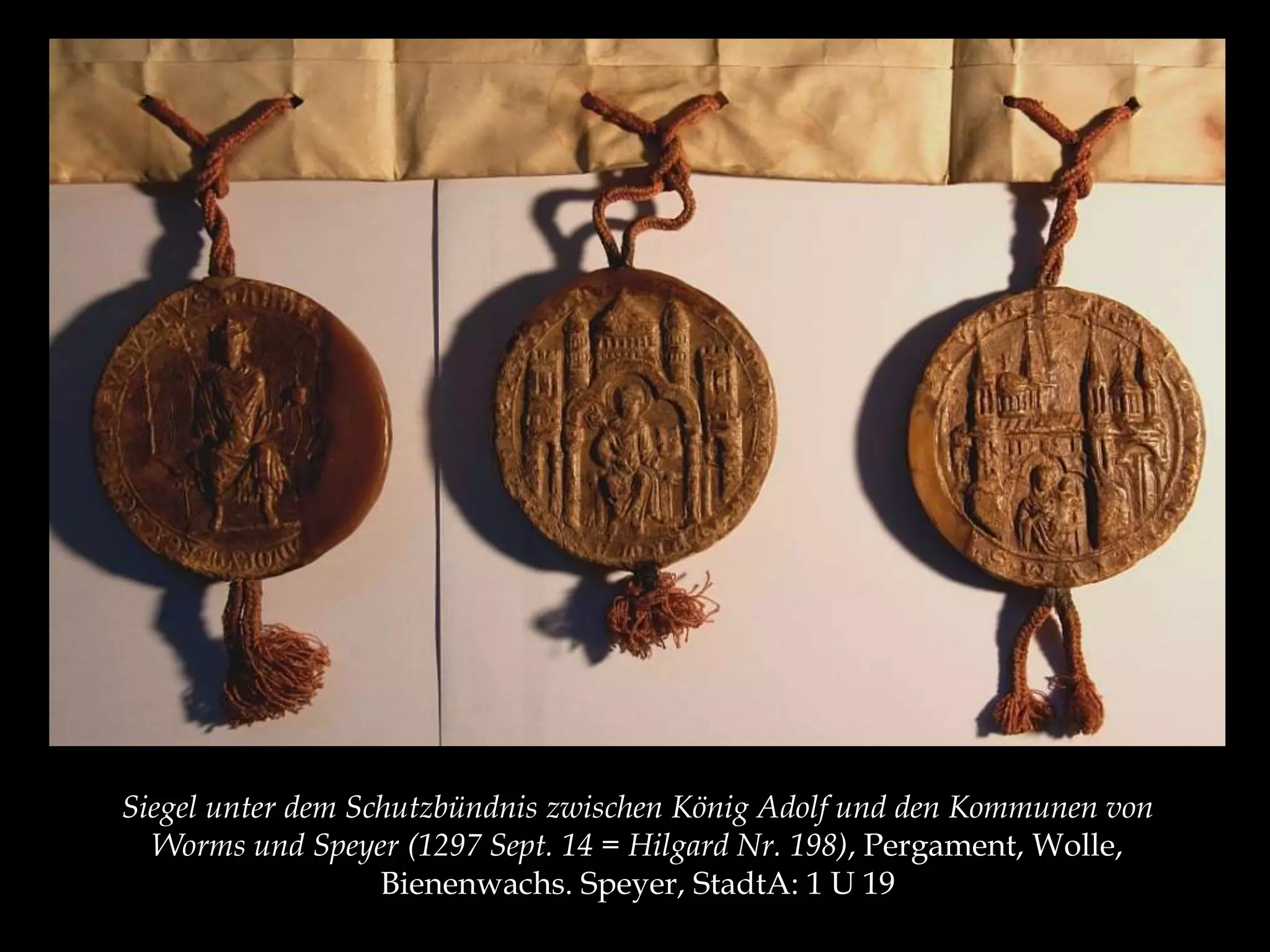 Siegel unter dem Schutzbündnis zwischen König Adolf und den Kommunen von 
Worms und Speyer (1297 Sept. 14 = Hilgard Nr. 198), Pergament, Wolle, 
Bienenwachs. Speyer, StadtA: 1 U 19 
 