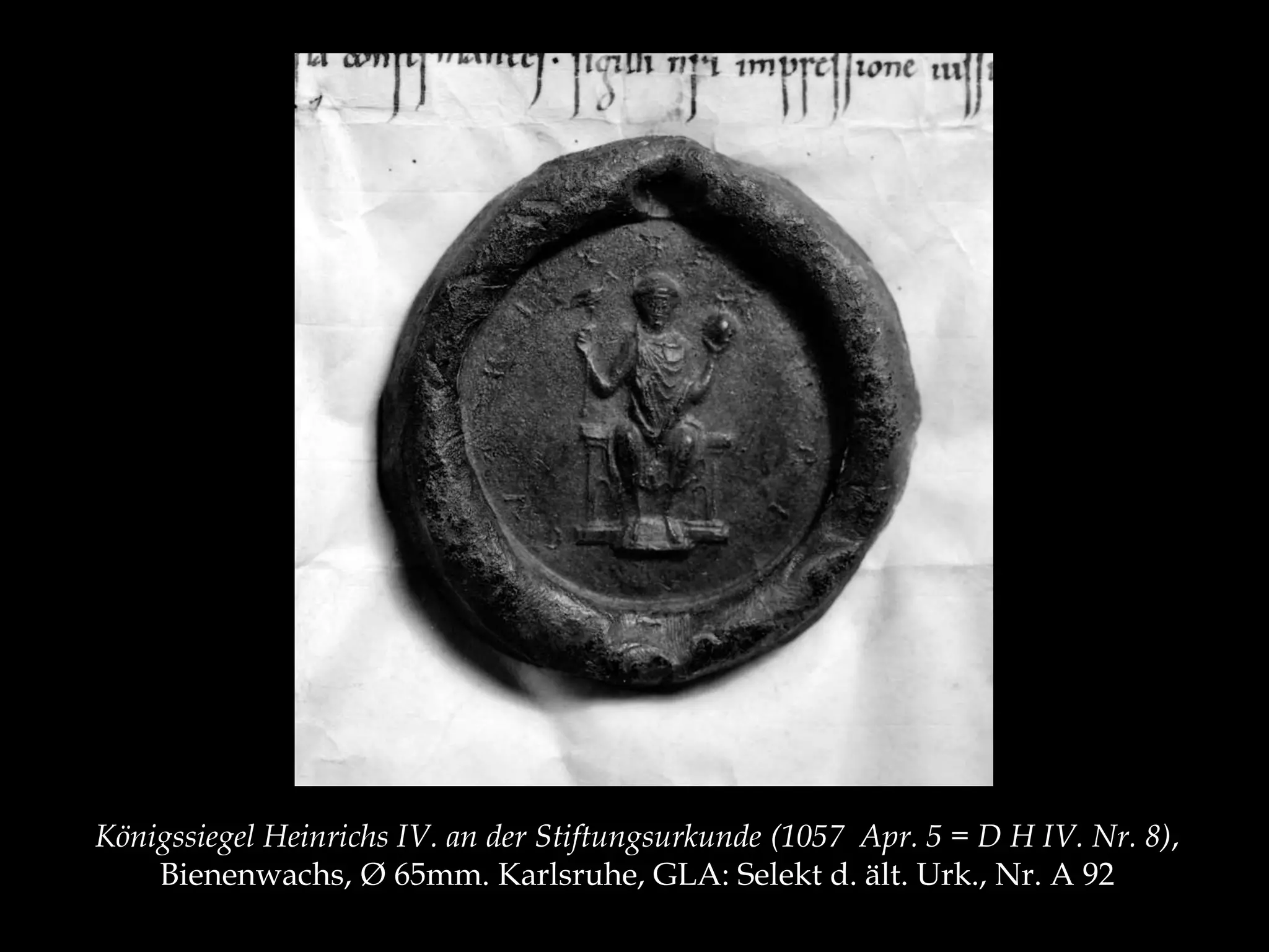 Königssiegel Heinrichs IV. an der Stiftungsurkunde (1057 Apr. 5 = D H IV. Nr. 8), 
Bienenwachs, Ø 65mm. Karlsruhe, GLA: Selekt d. ält. Urk., Nr. A 92 
 