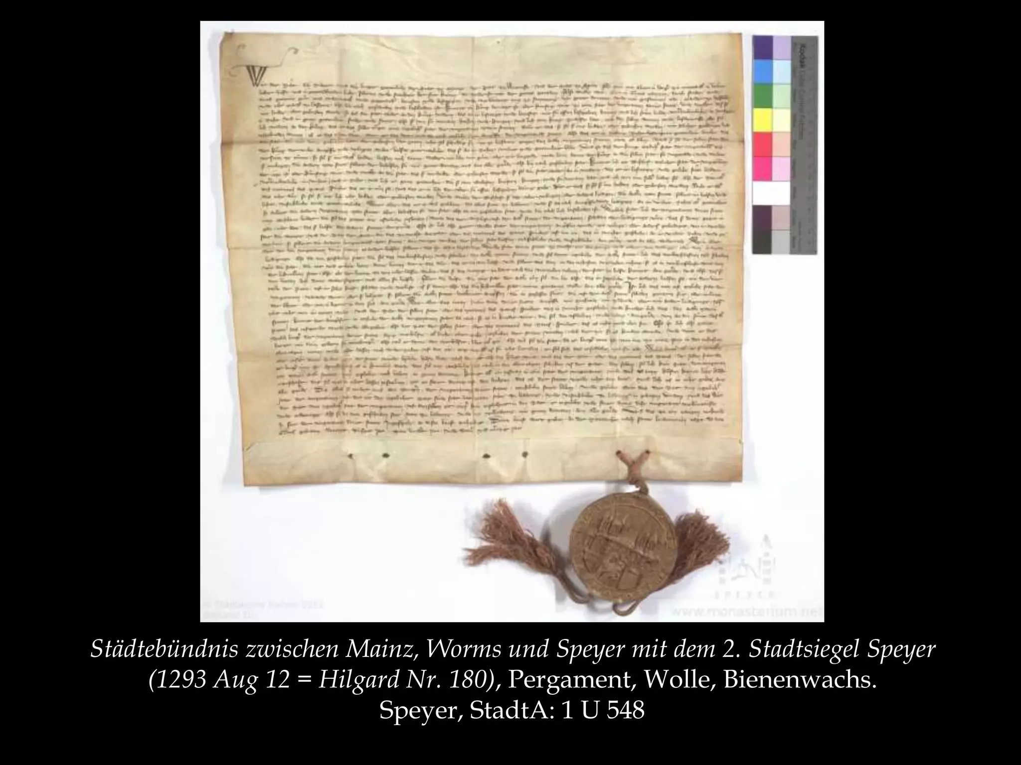 Städtebündnis zwischen Mainz, Worms und Speyer mit dem 2. Stadtsiegel Speyer 
(1293 Aug 12 = Hilgard Nr. 180), Pergament, Wolle, Bienenwachs. 
Speyer, StadtA: 1 U 548 
 