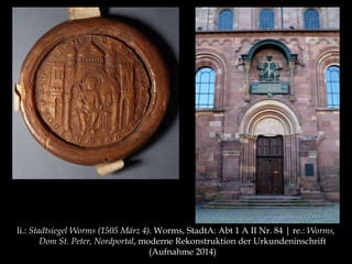 li.: Stadtsiegel Worms (1505 März 4). Worms, StadtA: Abt 1 A II Nr. 84 | re.: Worms, 
Dom St. Peter, Nordportal, moderne Rekonstruktion der Urkundeninschrift 
(Aufnahme 2014) 
 