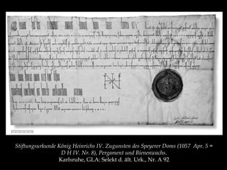 Stiftungsurkunde König Heinrichs IV. Zugunsten des Speyerer Doms (1057 Apr. 5 = 
D H IV. Nr. 8), Pergament und Bienenwachs. 
Karlsruhe, GLA: Selekt d. ält. Urk., Nr. A 92 
 