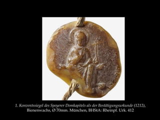 1. Konventssiegel des Speyerer Domkapitels als der Bestätigungsurkunde (1212), 
Bienenwachs, Ø 70mm. München, BHStA: Rheinpf. Urk. 412 
 