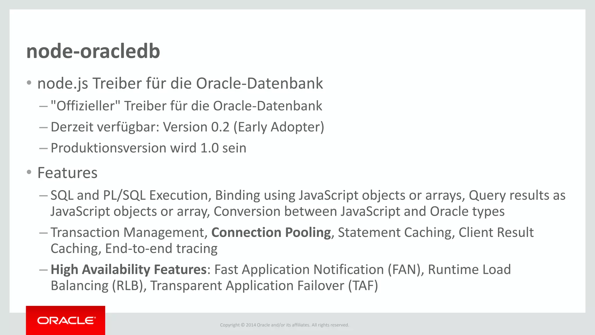 Copyright © 2014 Oracle and/or its affiliates. All rights reserved.
node-oracledb
• node.js Treiber für die Oracle-Datenbank
– "Offizieller" Treiber für die Oracle-Datenbank
– Derzeit verfügbar: Version 0.2 (Early Adopter)
– Produktionsversion wird 1.0 sein
• Features
– SQL and PL/SQL Execution, Binding using JavaScript objects or arrays, Query results as
JavaScript objects or array, Conversion between JavaScript and Oracle types
– Transaction Management, Connection Pooling, Statement Caching, Client Result
Caching, End-to-end tracing
– High Availability Features: Fast Application Notification (FAN), Runtime Load
Balancing (RLB), Transparent Application Failover (TAF)
 
