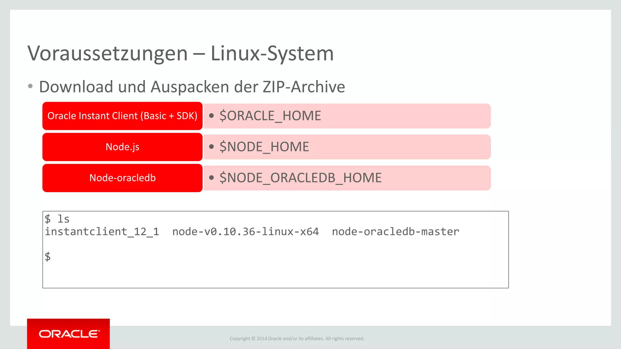Copyright © 2014 Oracle and/or its affiliates. All rights reserved.
Voraussetzungen – Linux-System
• Download und Auspacken der ZIP-Archive
• $ORACLE_HOMEOracle Instant Client (Basic + SDK)
• $NODE_HOMENode.js
• $NODE_ORACLEDB_HOMENode-oracledb
$ ls
instantclient_12_1 node-v0.10.36-linux-x64 node-oracledb-master
$
 