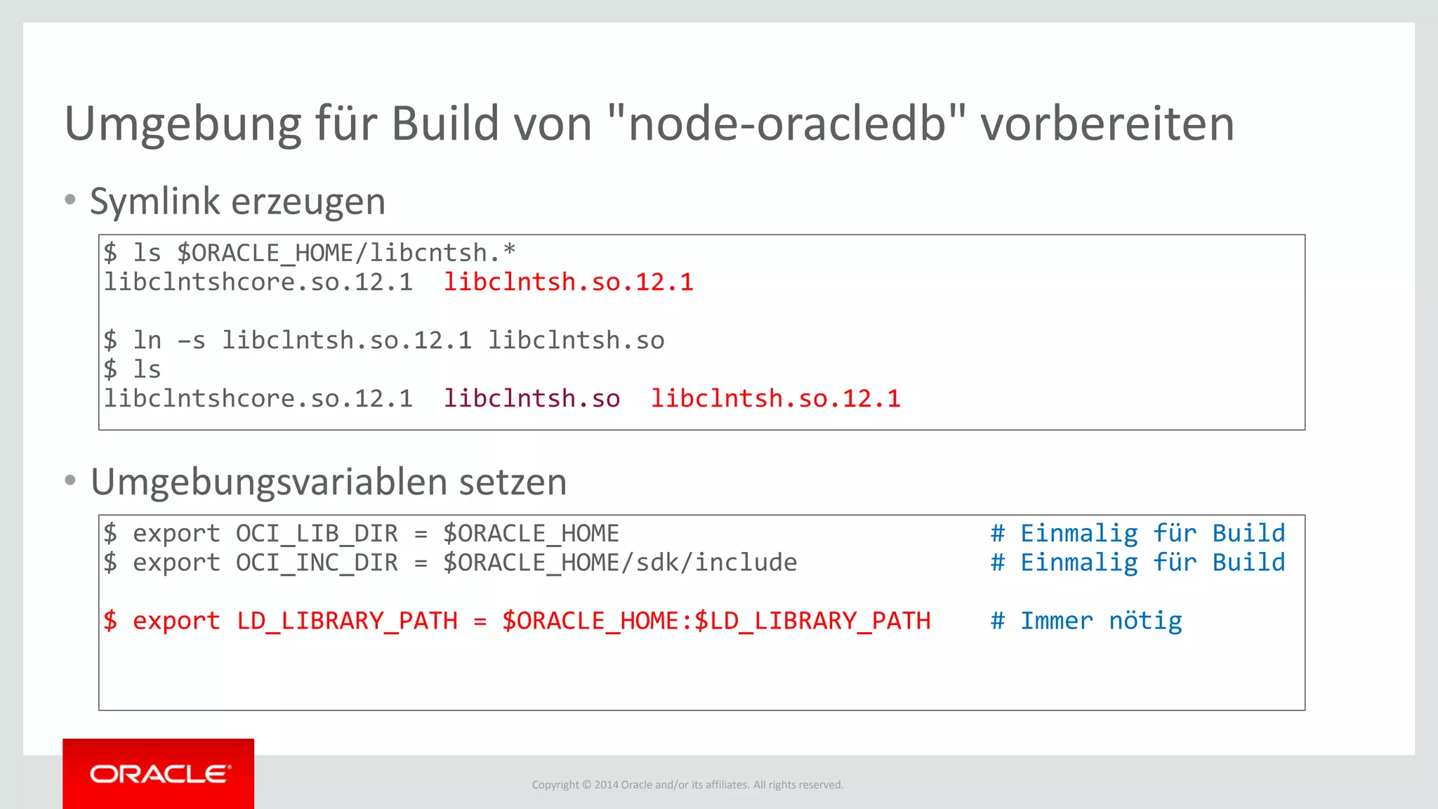 Copyright © 2014 Oracle and/or its affiliates. All rights reserved.
Umgebung für Build von "node-oracledb" vorbereiten
• Symlink erzeugen
• Umgebungsvariablen setzen
$ ls $ORACLE_HOME/libcntsh.*
libclntshcore.so.12.1 libclntsh.so.12.1
$ ln –s libclntsh.so.12.1 libclntsh.so
$ ls
libclntshcore.so.12.1 libclntsh.so libclntsh.so.12.1
$ export OCI_LIB_DIR = $ORACLE_HOME # Einmalig für Build
$ export OCI_INC_DIR = $ORACLE_HOME/sdk/include # Einmalig für Build
$ export LD_LIBRARY_PATH = $ORACLE_HOME:$LD_LIBRARY_PATH # Immer nötig
 