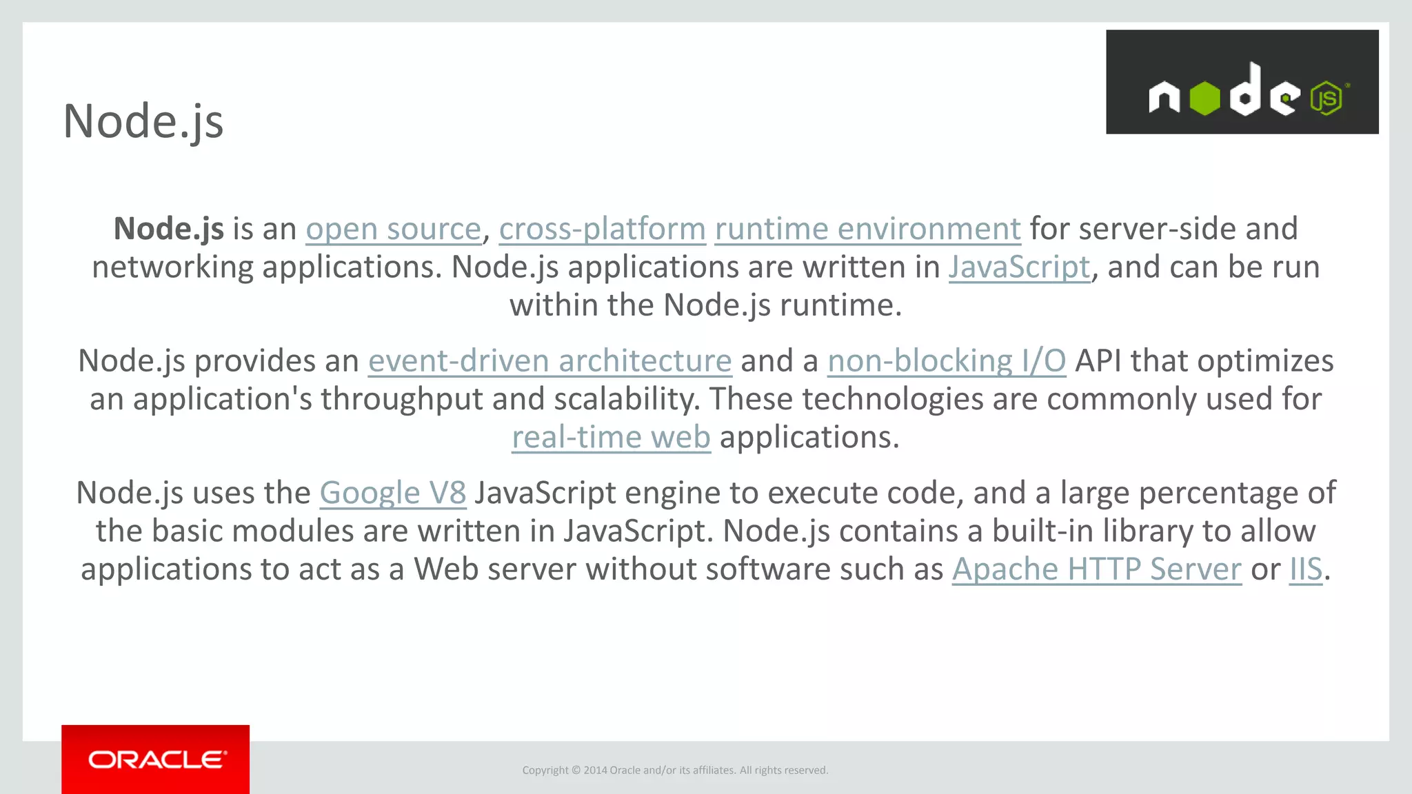 Copyright © 2014 Oracle and/or its affiliates. All rights reserved.
Node.js
Node.js is an open source, cross-platform runtime environment for server-side and
networking applications. Node.js applications are written in JavaScript, and can be run
within the Node.js runtime.
Node.js provides an event-driven architecture and a non-blocking I/O API that optimizes
an application's throughput and scalability. These technologies are commonly used for
real-time web applications.
Node.js uses the Google V8 JavaScript engine to execute code, and a large percentage of
the basic modules are written in JavaScript. Node.js contains a built-in library to allow
applications to act as a Web server without software such as Apache HTTP Server or IIS.
 