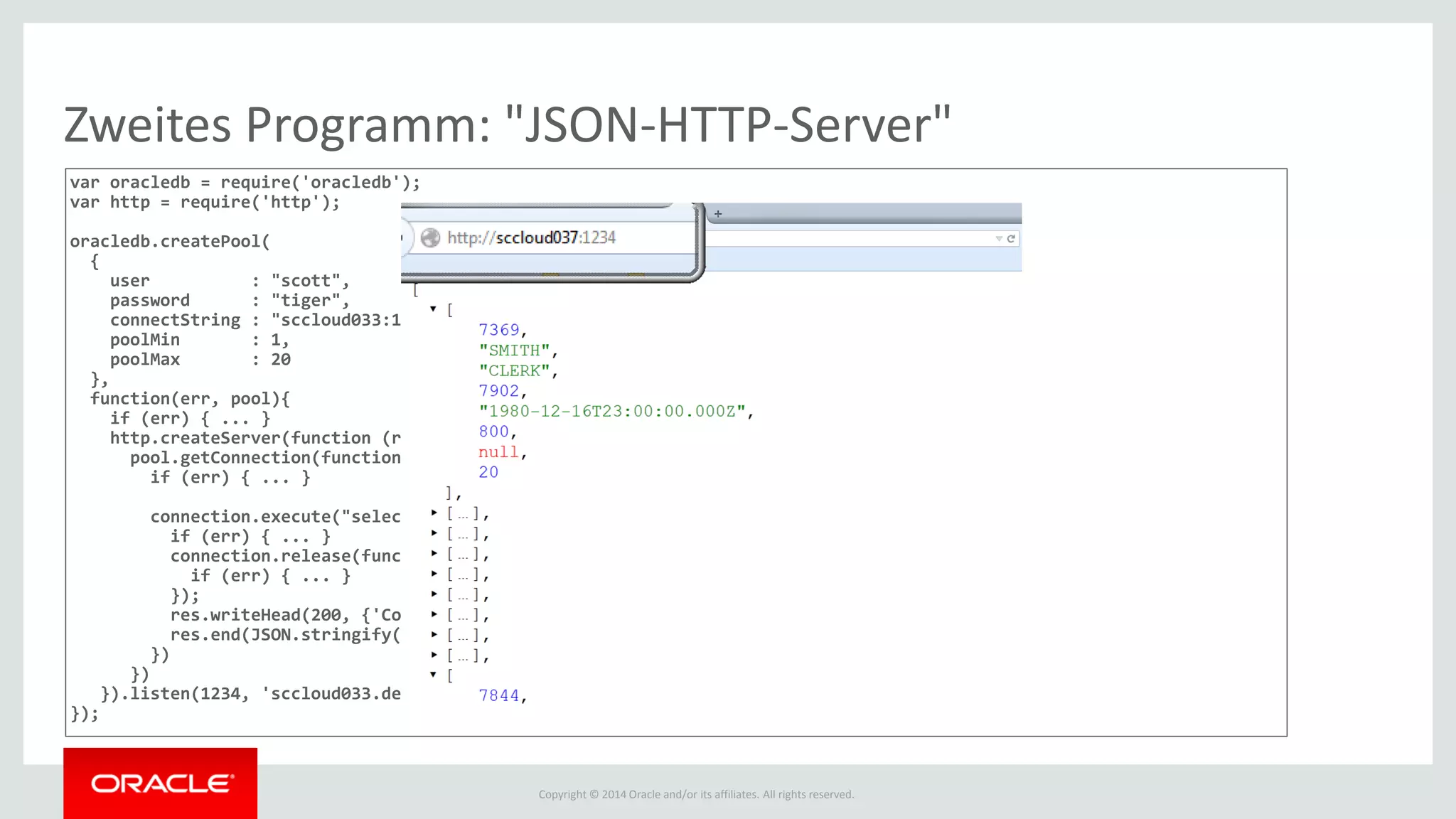 Copyright © 2014 Oracle and/or its affiliates. All rights reserved.
Zweites Programm: "JSON-HTTP-Server"
var oracledb = require('oracledb');
var http = require('http');
oracledb.createPool(
{
user : "scott",
password : "tiger",
connectString : "sccloud033:1521/orcl",
poolMin : 1,
poolMax : 20
},
function(err, pool){
if (err) { ... }
http.createServer(function (req, res) {
pool.getConnection(function(err, connection){
if (err) { ... }
connection.execute("select * from emp ", [], function(err, results) {
if (err) { ... }
connection.release(function (err) {
if (err) { ... }
});
res.writeHead(200, {'Content-Type': 'application/json'});!
res.end(JSON.stringify(results.rows));
})
})
}).listen(1234, 'sccloud033.de.oracle.com')
});
 