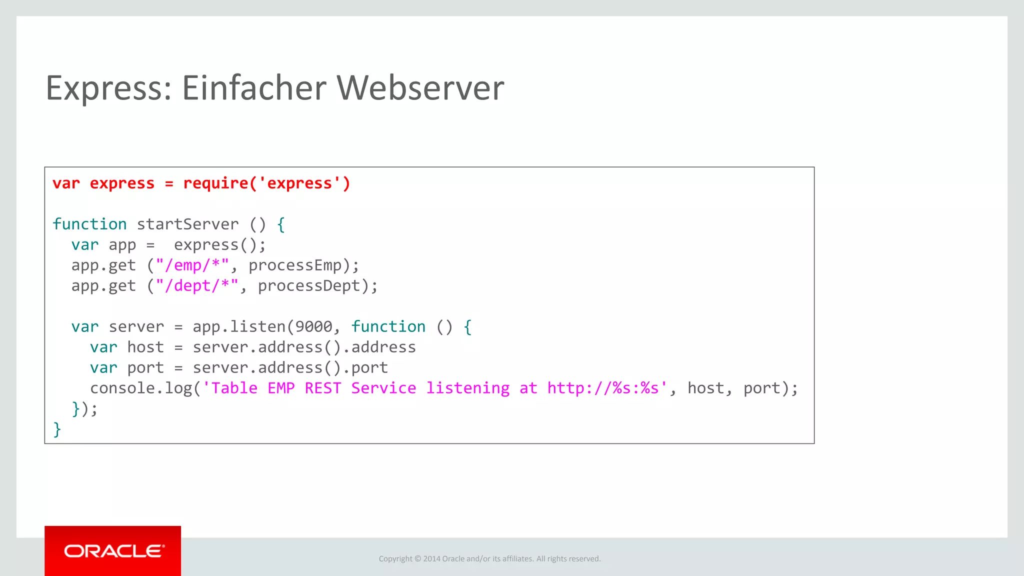 Copyright © 2014 Oracle and/or its affiliates. All rights reserved.
Express: Einfacher Webserver
var express = require('express')
function startServer () {
var app = express();
app.get ("/emp/*", processEmp);
app.get ("/dept/*", processDept);
var server = app.listen(9000, function () {
var host = server.address().address
var port = server.address().port
console.log('Table EMP REST Service listening at http://%s:%s', host, port);
});
}
 
