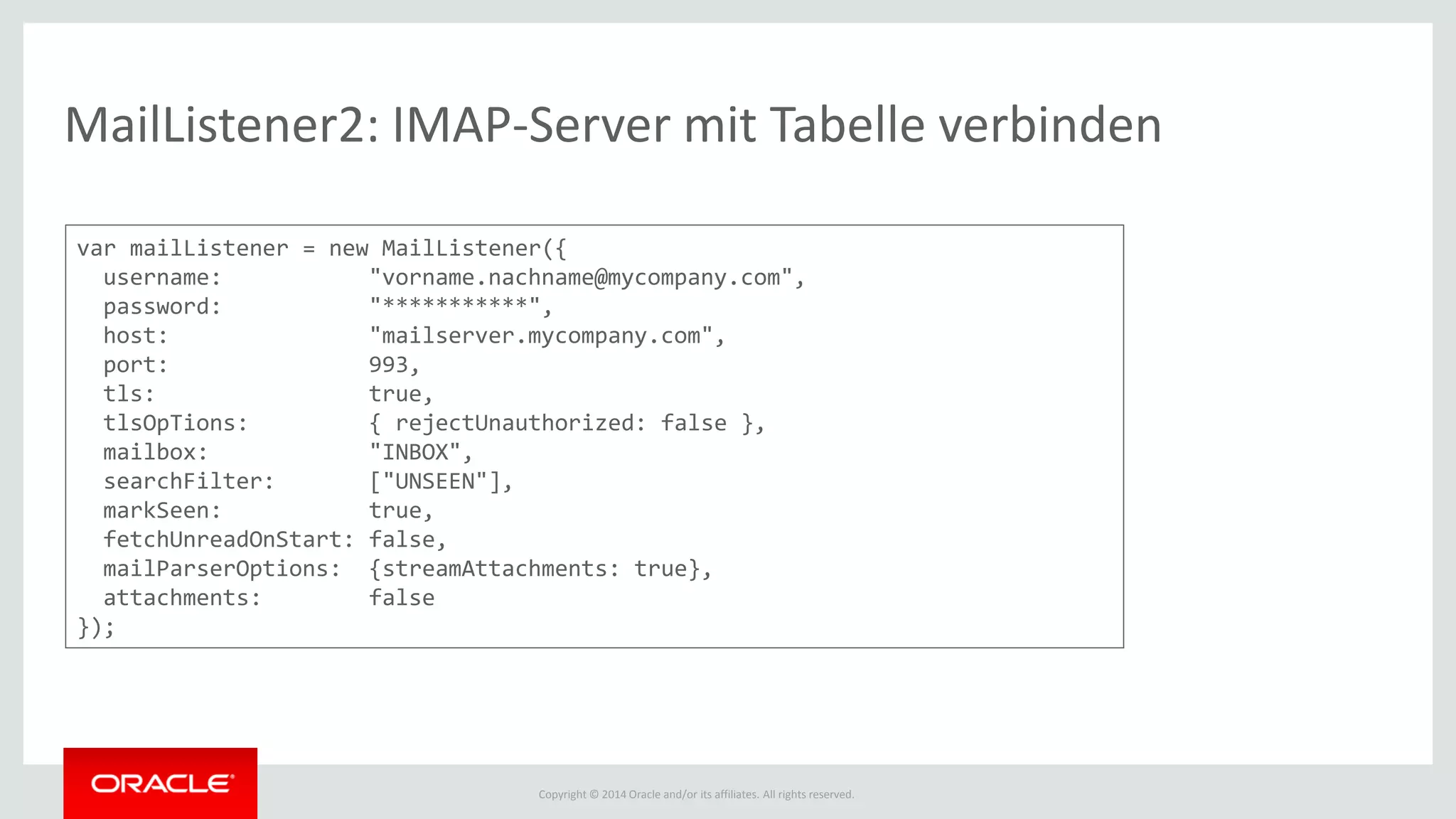 Copyright © 2014 Oracle and/or its affiliates. All rights reserved.
MailListener2: IMAP-Server mit Tabelle verbinden
var mailListener = new MailListener({
username: "vorname.nachname@mycompany.com",
password: "***********",
host: "mailserver.mycompany.com",
port: 993,
tls: true,
tlsOpTions: { rejectUnauthorized: false },
mailbox: "INBOX",
searchFilter: ["UNSEEN"],
markSeen: true,
fetchUnreadOnStart: false,
mailParserOptions: {streamAttachments: true},
attachments: false
});
 
