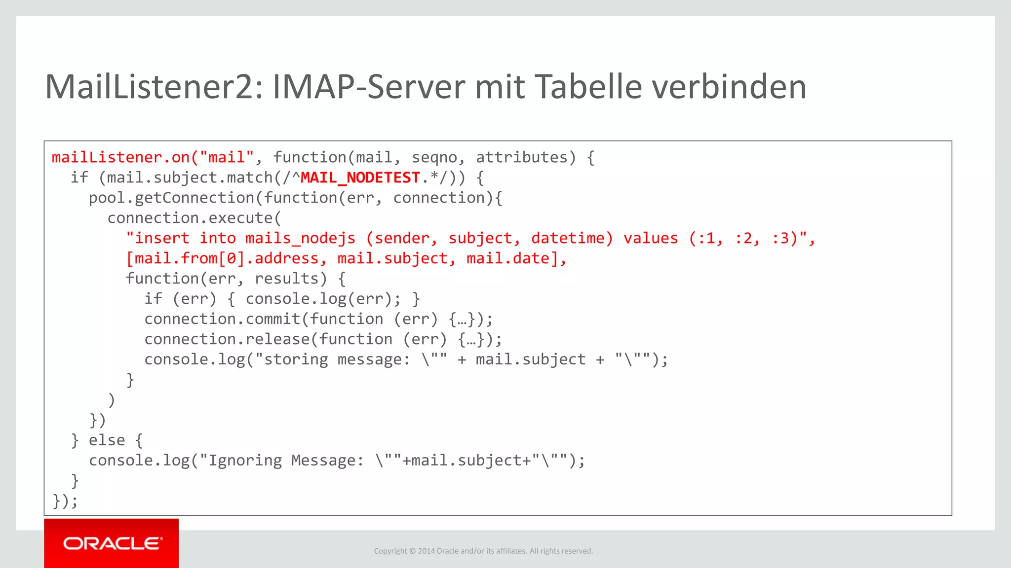 Copyright © 2014 Oracle and/or its affiliates. All rights reserved.
MailListener2: IMAP-Server mit Tabelle verbinden
mailListener.on("mail", function(mail, seqno, attributes) {
if (mail.subject.match(/^MAIL_NODETEST.*/)) {
pool.getConnection(function(err, connection){
connection.execute(
"insert into mails_nodejs (sender, subject, datetime) values (:1, :2, :3)",
[mail.from[0].address, mail.subject, mail.date],
function(err, results) {
if (err) { console.log(err); }
connection.commit(function (err) {…});
connection.release(function (err) {…});
console.log("storing message: "" + mail.subject + """);
}
)
})
} else {
console.log("Ignoring Message: ""+mail.subject+""");
}
});
 
