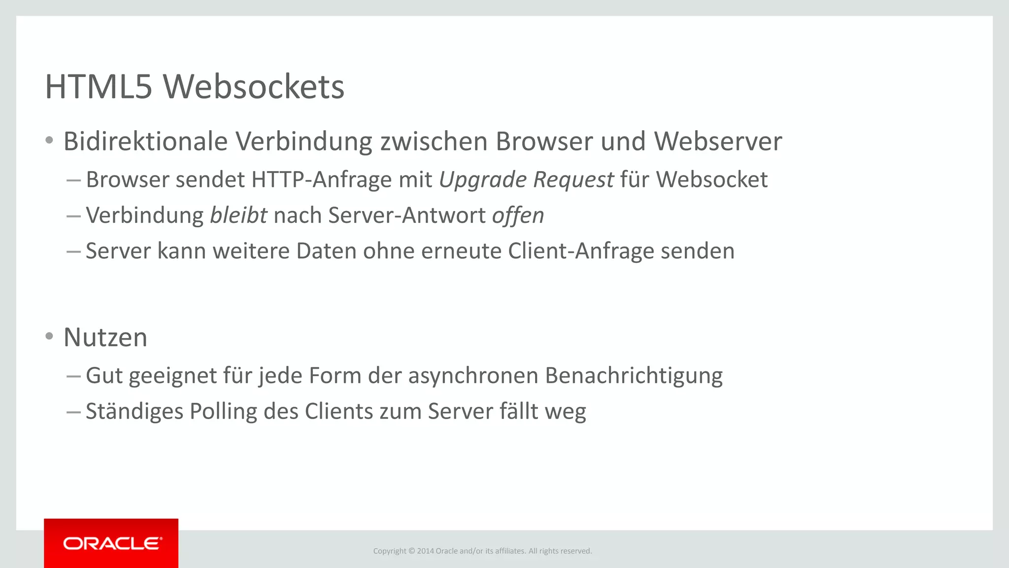 Copyright © 2014 Oracle and/or its affiliates. All rights reserved.
HTML5 Websockets
• Bidirektionale Verbindung zwischen Browser und Webserver
– Browser sendet HTTP-Anfrage mit Upgrade Request für Websocket
– Verbindung bleibt nach Server-Antwort offen
– Server kann weitere Daten ohne erneute Client-Anfrage senden
• Nutzen
– Gut geeignet für jede Form der asynchronen Benachrichtigung
– Ständiges Polling des Clients zum Server fällt weg
 