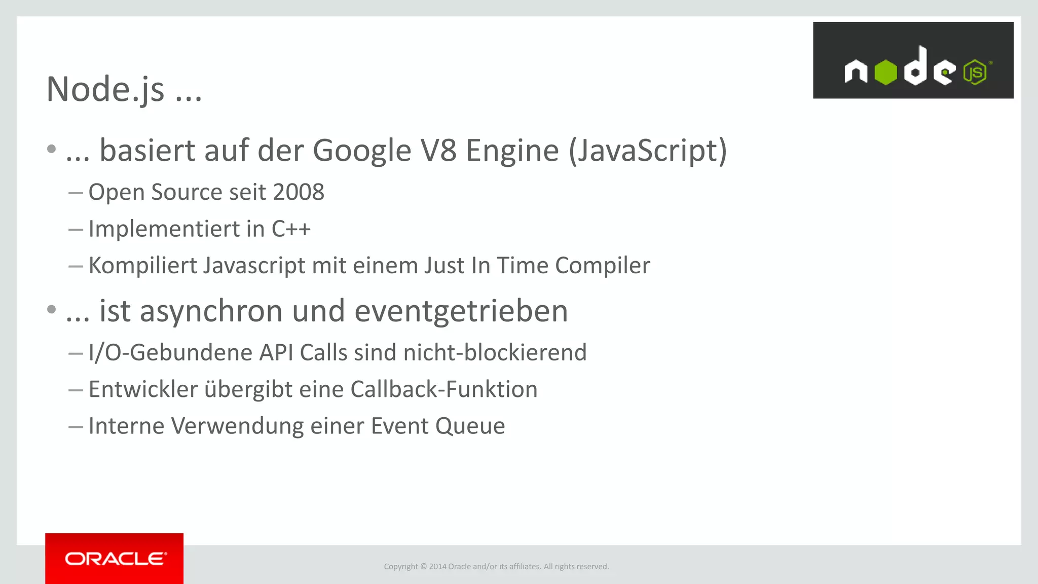 Copyright © 2014 Oracle and/or its affiliates. All rights reserved.
Node.js ...
• ... basiert auf der Google V8 Engine (JavaScript)
– Open Source seit 2008
– Implementiert in C++
– Kompiliert Javascript mit einem Just In Time Compiler
• ... ist asynchron und eventgetrieben
– I/O-Gebundene API Calls sind nicht-blockierend
– Entwickler übergibt eine Callback-Funktion
– Interne Verwendung einer Event Queue
 
