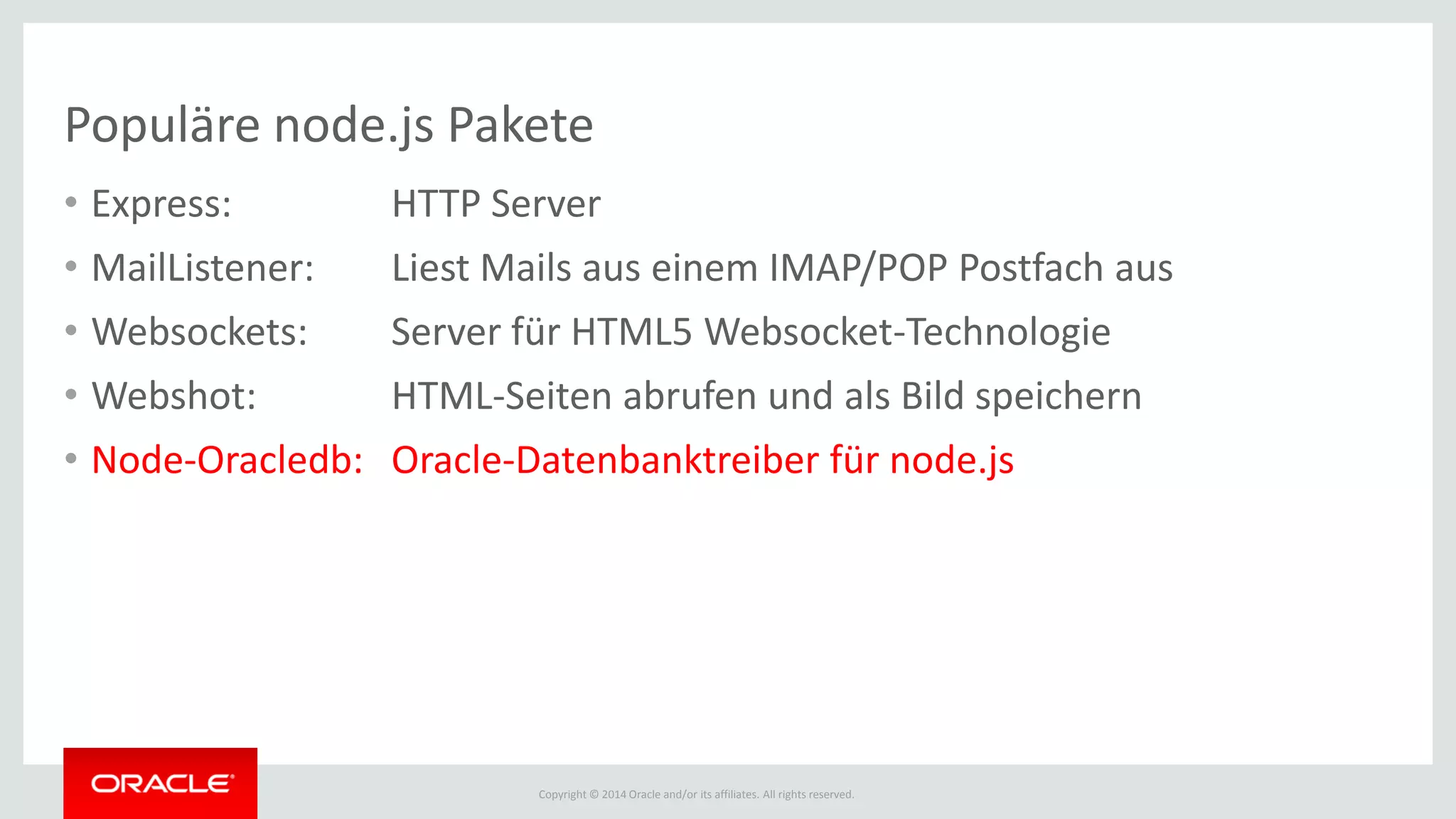 Copyright © 2014 Oracle and/or its affiliates. All rights reserved.
Populäre node.js Pakete
• Express: HTTP Server
• MailListener: Liest Mails aus einem IMAP/POP Postfach aus
• Websockets: Server für HTML5 Websocket-Technologie
• Webshot: HTML-Seiten abrufen und als Bild speichern
• Node-Oracledb: Oracle-Datenbanktreiber für node.js
 