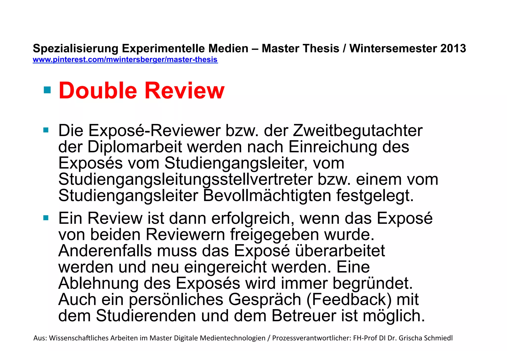 Spezialisierung Experimentelle Medien – Master Thesis 
www.pinterest.com/mwintersberger/master-thesis 
§ Double Review 
Dabei werden die Begutachter folgendermaßen 
festgelegt: 
§ Der Diplomarbeitsbetreuer ist nicht Reviewer des 
Exposés 
§ Ein Exposé-Reviewer muss fachlich in der Lage 
sein, das Exposé zu reviewen. I.a. wird dieser 
Exposé-Reviewer auch Zweitbegutachter der 
Diplomarbeit sein. 
§ Ein weiterer Reviewer soll vor allem die 
Sinnhaftigkeit der Methodik beurteilen (ist die 
Methode geeignet, um die Zielsetzung der Arbeit 
zu erreichen). 
Aus: 
Wissenscha-liches 
Arbeiten 
im 
Master 
Digitale 
Medientechnologien 
/ 
Prozessverantwortlicher: 
FH-­‐Prof 
DI 
Dr. 
Grischa 
Schmiedl 
 