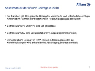 Absetzbarkeit der KV/PV Beiträge in 2010 Für Familien gilt: Der gezahlte Beitrag für versicherte und unterhaltsberechtigte Kinder ist im Rahmen der bestehenden Regelung  ebenfalls  absetzbar! Beiträge zur SPV und PPV sind voll absetzbar. Beiträge zur GKV sind voll absetzbar (4% Abzug bei Krankengeld). Der absetzbare Betrag von HKV-Tarifen mit Beitragsanteilen zu Komfortleistungen wird anhand eines Abschlagsquotienten ermittelt. 