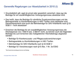 Generelle Regelungen zur Absetzbarkeit in 2010 (I) Grundsätzlich gilt, egal ob privat oder gesetzlich versichert, dass  nur  die Beiträge für ein sozialhilfegleiches Versorgungsniveau absetzbar sind.  Das heißt, dass die Beiträge für sämtliche Zusatzversicherungen und die Beitragsanteile zu Komfortleistungen in HKV Tarifen nicht absetzbar sind. Dementsprechend sind auch die Mehrbeiträge für GKV-Wahltarife nach § 53 SGB V - nicht absetzbar! Erreichen die Beiträge für ein sozialhilfegleiches Versorgungsniveau die Höchstgrenze von 1.900 € bzw. 2.800 €* nicht, so können auch die folgenden Beiträge bis zum Erreichen des maßgeblichen Höchstbetrags abgesetzt werden: Beiträge für Krankenzusatz- und Pflegezusatzversicherungen Beitragsanteile zu Komfortleistungen in HKV Tarifen Mehrbeiträge für GKV-Wahltarife nach § 53 SGB V  Beiträge für Versicherungen nach §10 Abs. 1 Nr. 3a EStG   * Bei Zusammenveranlagung Summe der Beträge 