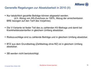 Generelle Regelungen zur Absetzbarkeit in 2010 (II) Nur tatsächlich gezahlte Beiträge können abgesetzt werden.  (d.h. Abzug von AG-Zuschuss zu 100%, Abzug der anrechenbaren BRE bezogen auf den Tarif des Vorjahres). Die V-Variante ist fester Teil des zu zahlenden KV-Beitrags und damit bei Krankheitskostentarifen in gleichem Umfang absetzbar. Risikozuschläge sind zu zahlende Beiträge und in gleichem Umfang absetzbar. BTZ aus dem Grundbeitrag (Zahlbeitrag ohne RZ) ist in gleichem Umfang absetzbar. SB werden nicht berücksichtigt. 