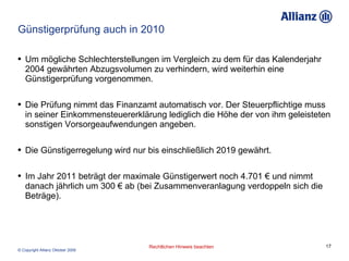 Günstigerprüfung auch in 2010 Um mögliche Schlechterstellungen im Vergleich zu dem für das Kalenderjahr 2004 gewährten Abzugsvolumen zu verhindern, wird weiterhin eine Günstigerprüfung vorgenommen.  Die Prüfung nimmt das Finanzamt automatisch vor. Der Steuerpflichtige muss in seiner Einkommensteuererklärung lediglich die Höhe der von ihm geleisteten sonstigen Vorsorgeaufwendungen angeben.  Die Günstigerregelung wird nur bis einschließlich 2019 gewährt. Im Jahr 2011 beträgt der maximale Günstigerwert noch 4.701 € und nimmt danach jährlich um 300 € ab (bei Zusammenveranlagung verdoppeln sich die Beträge).  