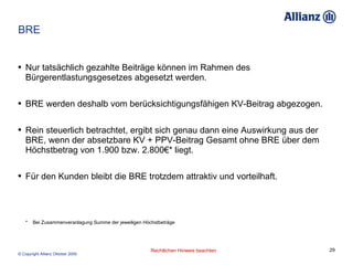 BRE Nur tatsächlich gezahlte Beiträge können im Rahmen des Bürgerentlastungsgesetzes abgesetzt werden. BRE werden deshalb vom berücksichtigungsfähigen KV-Beitrag abgezogen. Rein steuerlich betrachtet, ergibt sich genau dann eine Auswirkung aus der BRE, wenn der absetzbare  KV + PPV-Beitrag Gesamt  ohne BRE über dem Höchstbetrag von 1.900 bzw. 2.800€* liegt.  Für den Kunden bleibt die BRE trotzdem attraktiv und vorteilhaft. *  Bei Zusammenveranlagung Summe der jeweiligen Höchstbeträge 