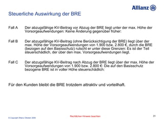 Steuerliche Auswirkung der BRE Fall A  Der abzugsfähige KV-Beitrag vor Abzug der BRE liegt unter der max. Höhe der  Vorsorgeaufwendungen: Keine Änderung gegenüber früher:  Fall B Der abzugsfähige KV-Beitrag (ohne Berücksichtigung der BRE) liegt über der  max. Höhe der Vorsorgeaufwendungen von 1.900 bzw. 2.800 €, durch die BRE  (bezogen auf den Basisschutz) rutscht er unter diese Grenzen: Es ist der Teil  steuerschädlich, der über den max. Vorsorgeaufwendungen liegt.  Fall C Der abzugsfähige KV-Beitrag nach Abzug der BRE liegt über der max. Höhe der  Vorsorgeaufwendungen von 1.900 bzw. 2.800 €: Die auf den Basisschutz  bezogene BRE ist in voller Höhe steuerschädlich:  Für den Kunden bleibt die BRE trotzdem attraktiv und vorteilhaft. 