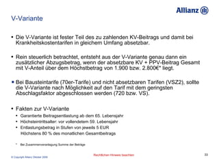 V-Variante Die V-Variante ist fester Teil des zu zahlenden KV-Beitrags und damit bei Krankheitskostentarifen in gleichem Umfang absetzbar. Rein steuerlich betrachtet, entsteht aus der V-Variante genau dann ein zusätzlicher Abzugsbetrag, wenn der absetzbare  KV + PPV-Beitrag Gesamt  mit V-Anteil über dem Höchstbetrag von 1.900 bzw. 2.800€* liegt.  Bei Bausteintarife (70er-Tarife) und nicht absetzbaren Tarifen (VSZ2), sollte die V-Variante nach Möglichkeit auf den Tarif mit dem geringsten Abschlagsfaktor abgeschlossen werden (720 bzw. VS). Fakten zur V-Variante Garantierte Beitragsentlastung ab dem 65. Lebensjahr Höchsteintrittsalter: vor vollendetem 59. Lebensjahr Entlastungsbetrag in Stufen von jeweils 5 EUR Höchstens 80 % des monatlichen Gesamtbeitrags *  Bei Zusammenveranlagung Summe der Beträge 