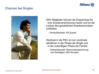 Chancen bei Singles GKV Mitglieder können die Ersparnisse für  eine Zusatzversicherung nutzen und so die Lücken des gesetzlichen Krankenschutzes schließen.   - Verkaufsansatz: KV-Zusatz Wechsel in die PKV ist nun nochmals  attraktiver in der Phase als Single und  in der zukünftigen Phase als Familie.  - Verkaufsansatz: Neukundengewinnung  von freiwilligen GKV-Kunden 