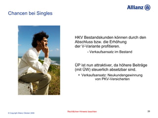 Chancen bei Singles HKV Bestandskunden können durch den Abschluss bzw. die Erhöhung  der V-Variante profitieren. - Verkaufsansatz im Bestand ÜP ist nun attraktiver, da höhere Beiträge  (mit ÜW) steuerlich absetzbar sind. Verkaufsansatz: Neukundengewinnung  von PKV-Versicherten 