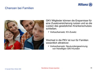 Chancen bei Familien GKV Mitglieder können die Ersparnisse für eine Zusatzversicherung nutzen und so die Lücken des gesetzlichen Krankenschutzes schließen. Verkaufsansatz: KV-Zusatz:  Wechsel in die PKV ist nun für Familien wesentlich attraktiver.  Verkaufsansatz: Neukundengewinnung  von freiwilligen GKV-Kunden 