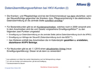 Datenübermittlungsverfahren bei HKV-Kunden (I) Die Kranken- und Pflegebeiträge sind bei der Einkommensteuer  nur dann  abziehbar, wenn der Steuerpflichtige gegenüber der Kranken- bzw. Pflegeversicherung in die elektronische Datenübermittlung an die zentrale Stelle  schriftlich einwilligt .*  Für Bestandskunden gibt es ein  Kundenanschreiben , welches noch in 2009 versandt wird. In dem Anschreiben wird die vom Gesetz vorgesehene Einwilligungsfiktion** zu den folgenden zwei Punkten umgesetzt: Einwilligung zur Datenübermittlung an die zentrale Stelle (aktive Datenübermittlung durch die APKV)  Einwilligung zur Abfrage der SteuerID (Datenübermittlung durch das BZSt***). D es Weiteren enthält das Anschreiben die im Kalenderjahr  gezahlten u. erstatteten, abziehbaren KV/PV Beiträge . Für Neukunden gibt es ab 1.1.2010 einen  aktualisierten Antrag  (neue Einwilligungserklärung). Dieser ist ab dann zu verwenden! * muss spätestens zum Ablauf des zweiten Kalenderjahres nach der Beitragszahlung vorliegen ** d.h. wird vom Kunden nicht widersprochen, gilt dies als Einwilligung *** Bundeszentralamt für Steuern 