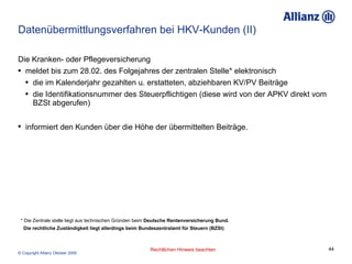 Datenübermittlungsverfahren bei HKV-Kunden (II) Die Kranken- oder Pflegeversicherung meldet bis zum 28.02. des Folgejahres der zentralen Stelle* elektronisch die im Kalenderjahr gezahlten u. erstatteten, abziehbaren KV/PV Beiträge  die Identifikationsnummer des Steuerpflichtigen (diese wird von der APKV direkt vom BZSt abgerufen) informiert den Kunden über die Höhe der übermittelten Beiträge.   * Die Zentrale stelle liegt aus technischen Gründen beim  Deutsche Rentenversicherung Bund.  Die rechtliche Zuständigkeit liegt allerdings beim Bundeszentralamt für Steuern (BZSt) 
