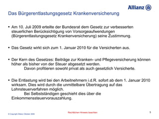 Das Bürgerentlastungsgesetz Krankenversicherung Am 10. Juli 2009 erteilte der Bundesrat dem Gesetz zur verbesserten steuerlichen Berücksichtigung von Vorsorgeaufwendungen (Bürgerentlastungsgesetz Krankenversicherung) seine Zustimmung. Das Gesetz wirkt sich zum 1. Januar 2010 für die Versicherten aus. Der Kern des Gesetzes: Beiträge zur Kranken- und Pflegeversicherung können höher als bisher von der Steuer abgesetzt werden.  Davon profitieren sowohl privat als auch gesetzlich Versicherte. Die Entlastung wird bei den Arbeitnehmern i.d.R. sofort ab dem 1. Januar 2010 wirksam. Dies wird durch die unmittelbare Übertragung auf das Lohnsteuerverfahren möglich.  Bei Selbstständigen geschieht dies über die Einkommenssteuervorauszahlung. 