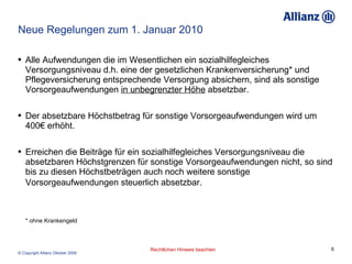 Neue Regelungen zum 1. Januar 2010 Alle Aufwendungen die im Wesentlichen ein sozialhilfegleiches Versorgungsniveau d.h. eine der gesetzlichen Krankenversicherung* und Pflegeversicherung entsprechende Versorgung absichern, sind als sonstige Vorsorgeaufwendungen  in unbegrenzter Höhe  absetzbar. Der absetzbare Höchstbetrag für sonstige Vorsorgeaufwendungen wird um 400€ erhöht. Erreichen die Beiträge für ein sozialhilfegleiches Versorgungsniveau die absetzbaren Höchstgrenzen für sonstige Vorsorgeaufwendungen nicht, so sind bis zu diesen Höchstbeträgen auch noch weitere sonstige Vorsorgeaufwendungen steuerlich absetzbar.   * ohne Krankengeld 
