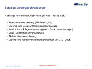 Sonstige Vorsorgeaufwendungen Beiträge für Versicherungen nach §10 Abs. 1 Nr. 3a EStG Arbeitslosenversicherung (AN-Anteil 1,4%) Erwerbs- und Berufsunfähigkeitsversicherungen  Kranken- und Pflegeversicherung (auch Zusatzversicherungen) Unfall- und Haftpflichtversicherung  Risiko-Lebensversicherung  Lebens- und Rentenversicherung (Abschluss vor 01.01.2005)  