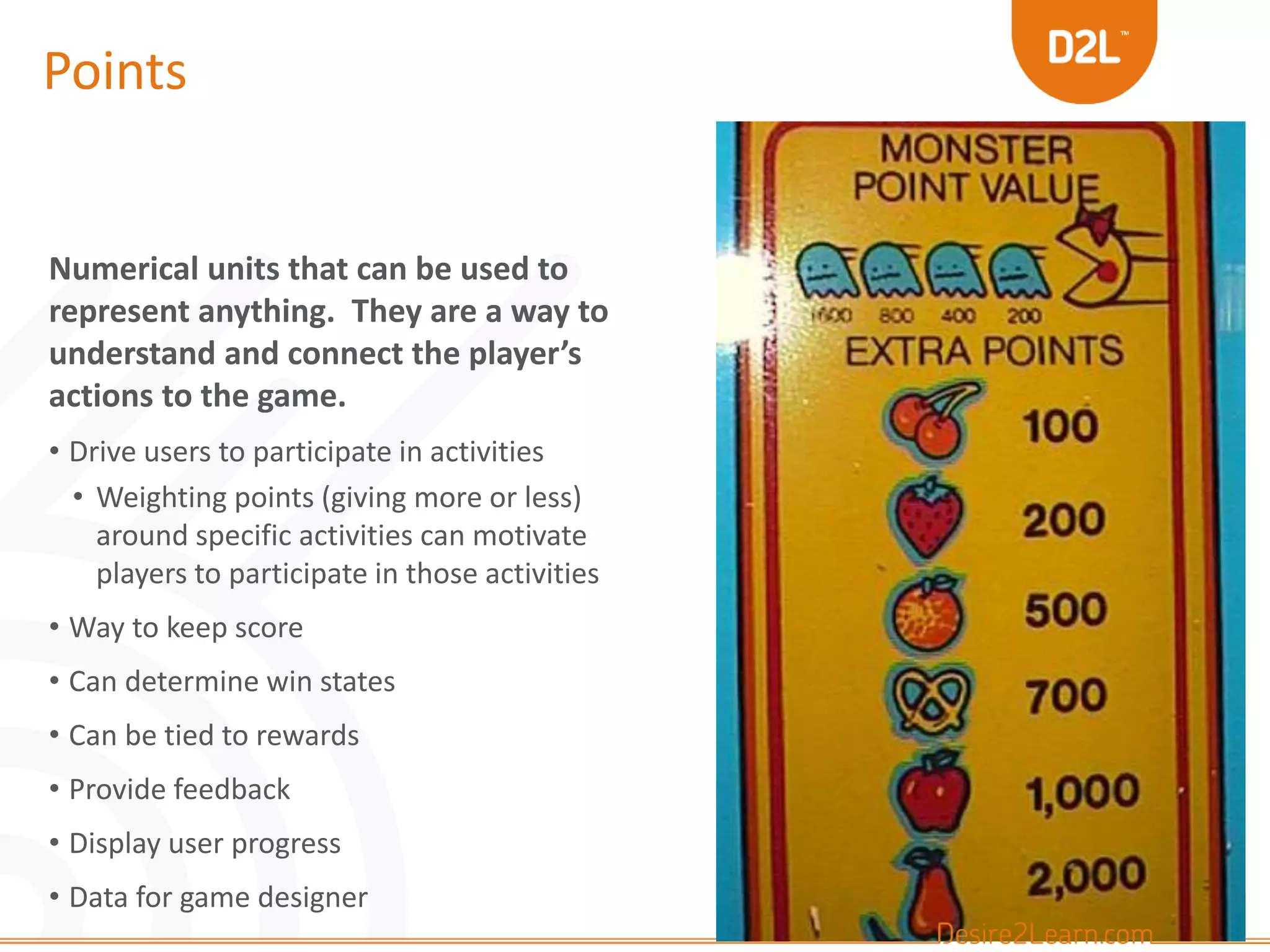 Points 
Numerical units that can be used to 
represent anything. They are a way to 
understand and connect the player’s 
actions to the game. 
• Drive users to participate in activities 
• Weighting points (giving more or less) 
around specific activities can motivate 
players to participate in those activities 
• Way to keep score 
• Can determine win states 
• Can be tied to rewards 
• Provide feedback 
• Display user progress 
• Data for game designer 
 