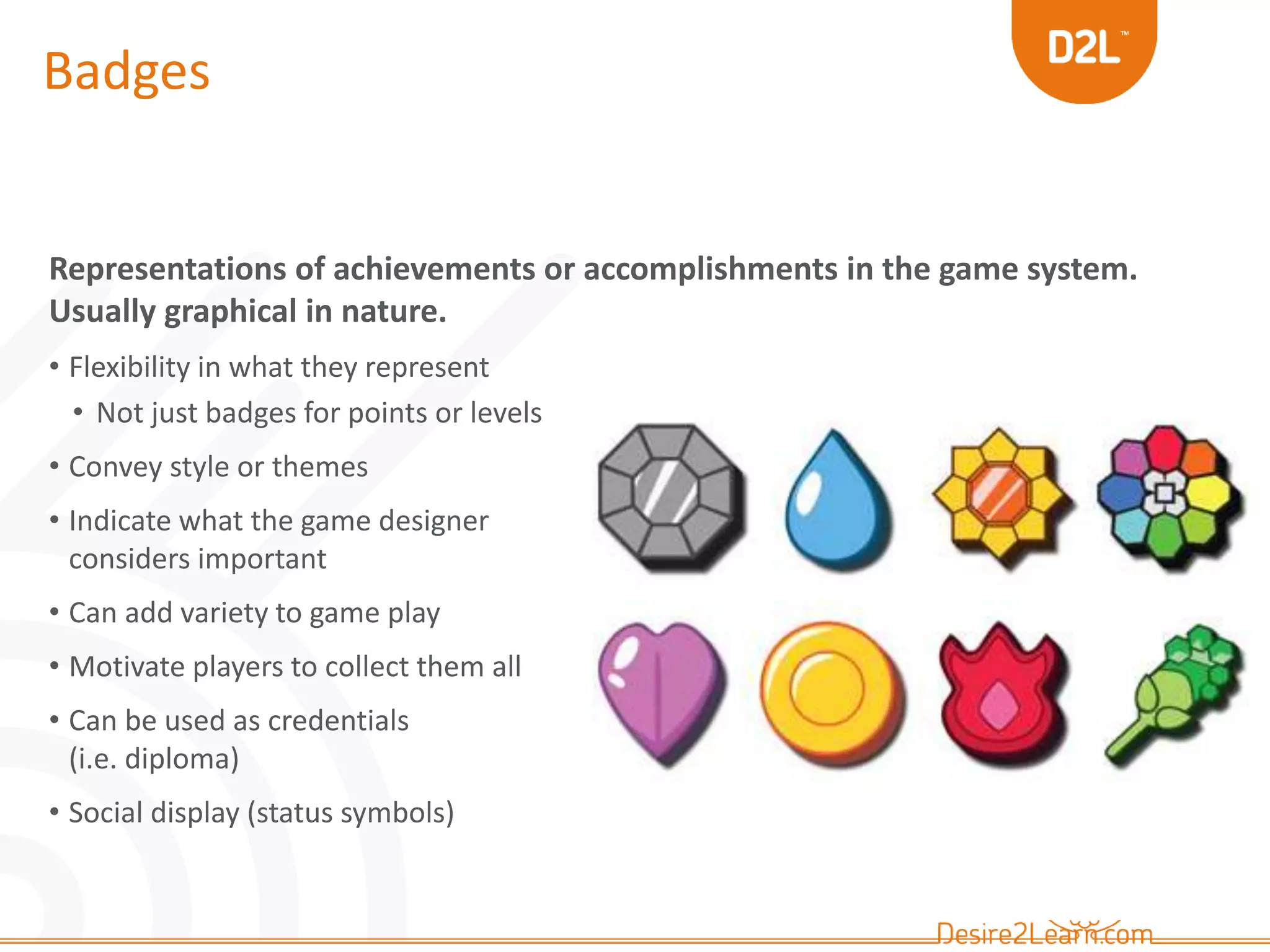 Badges 
Representations of achievements or accomplishments in the game system. 
Usually graphical in nature. 
• Flexibility in what they represent 
• Not just badges for points or levels 
• Convey style or themes 
• Indicate what the game designer 
considers important 
• Can add variety to game play 
• Motivate players to collect them all 
• Can be used as credentials 
(i.e. diploma) 
• Social display (status symbols) 
 