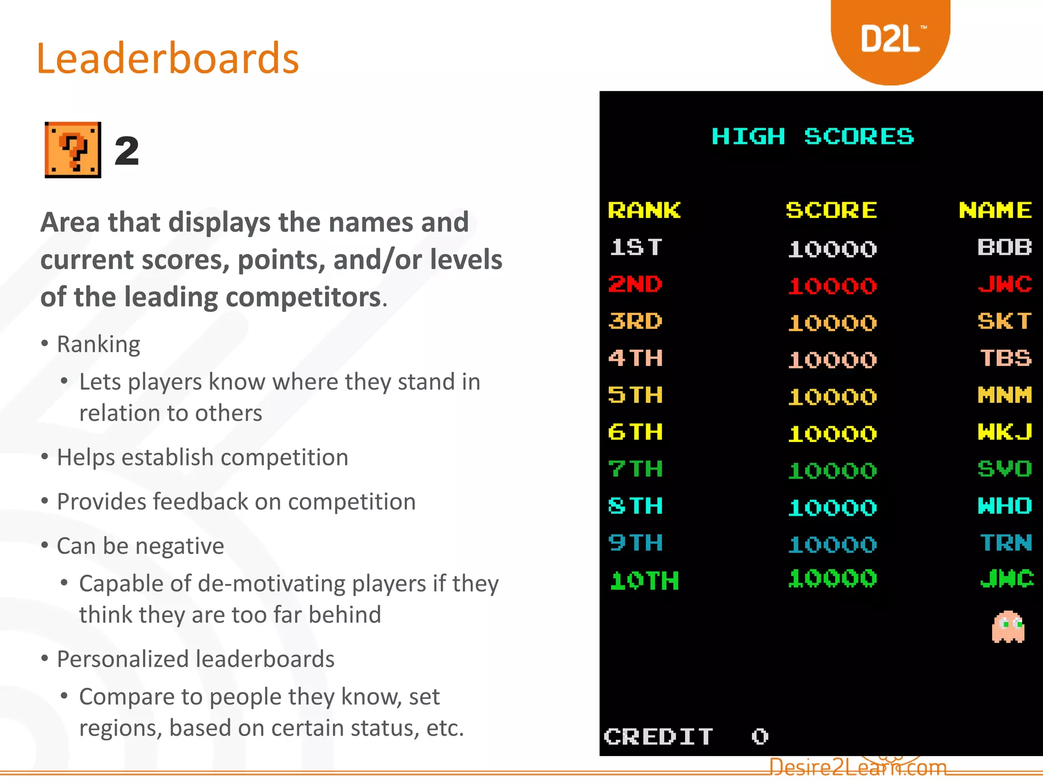 Leaderboards 
2 
Area that displays the names and 
current scores, points, and/or levels 
of the leading competitors. 
• Ranking 
• Lets players know where they stand in 
relation to others 
• Helps establish competition 
• Provides feedback on competition 
• Can be negative 
• Capable of de-motivating players if they 
think they are too far behind 
• Personalized leaderboards 
• Compare to people they know, set 
regions, based on certain status, etc. 
 