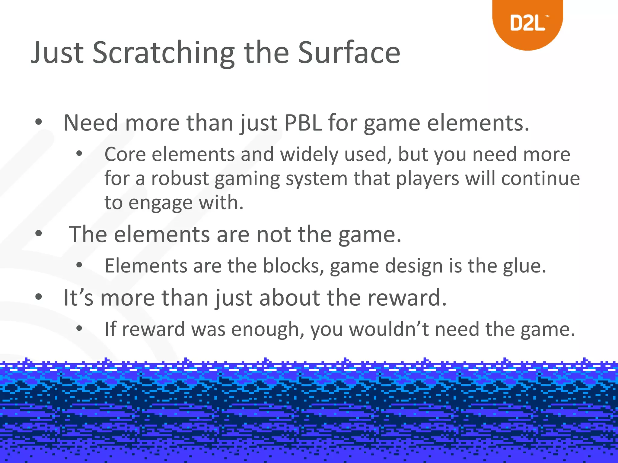 Just Scratching the Surface 
• Need more than just PBL for game elements. 
• Core elements and widely used, but you need more 
for a robust gaming system that players will continue 
to engage with. 
• The elements are not the game. 
• Elements are the blocks, game design is the glue. 
• It’s more than just about the reward. 
• If reward was enough, you wouldn’t need the game. 
 