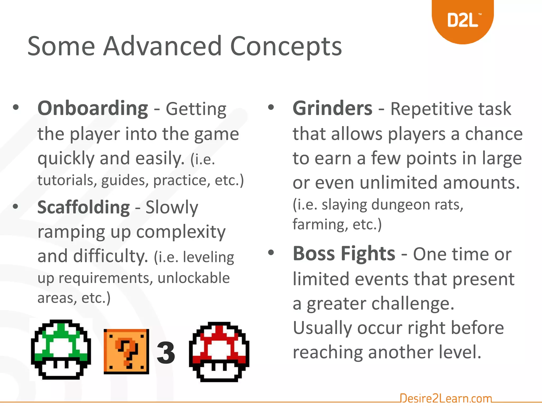 Some Advanced Concepts 
• Onboarding - Getting 
the player into the game 
quickly and easily. (i.e. 
tutorials, guides, practice, etc.) 
• Scaffolding - Slowly 
ramping up complexity 
and difficulty. (i.e. leveling 
up requirements, unlockable 
areas, etc.) 
• Grinders - Repetitive task 
that allows players a chance 
to earn a few points in large 
or even unlimited amounts. 
(i.e. slaying dungeon rats, 
farming, etc.) 
• Boss Fights - One time or 
limited events that present 
a greater challenge. 
Usually occur right before 
3 reaching another level. 
 